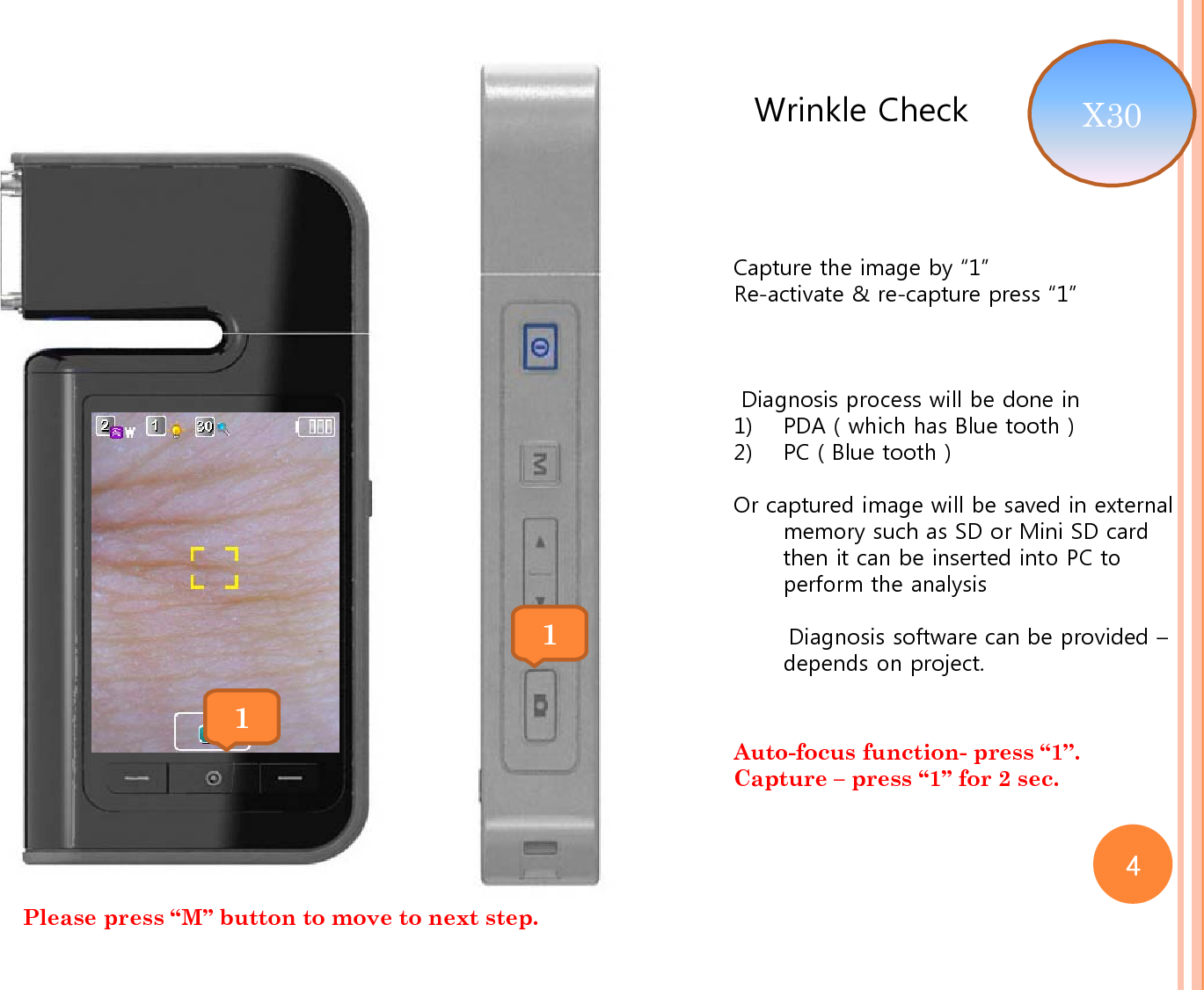 Wrinkle CheckCapture the image by “1”Re-activate &amp; re-capture press “1”Diagnosis process will be done in1) PDA ( which has Blue tooth )2) PC ( Blue tooth )Or captured image will be saved in external memory such as SD or Mini SD card then it can be inserted into PC to perform the analysis Diagnosis software can be provided –depends on project.  11Please press “M” button to move to next step. X30 Auto-focus function- press “1”.Capture – press “1” for 2 sec. 4