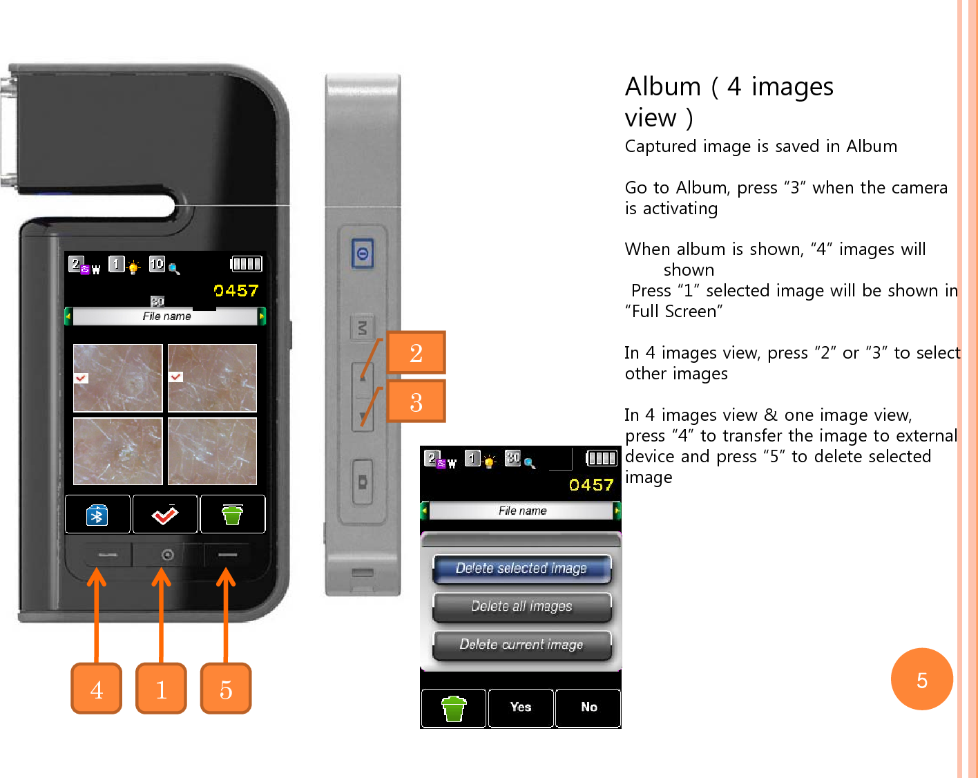 Album ( 4 images view )Captured image is saved in AlbumGo to Album, press “3” when the camera is activating When album is shown, “4” images will shownPress “1” selected image will be shown in “Full Screen”In 4 images view, press “2” or “3” to selectother imagesIn 4 images view &amp; one image view, press “4” to transfer the image to external device and press “5” to delete selected image23415 5