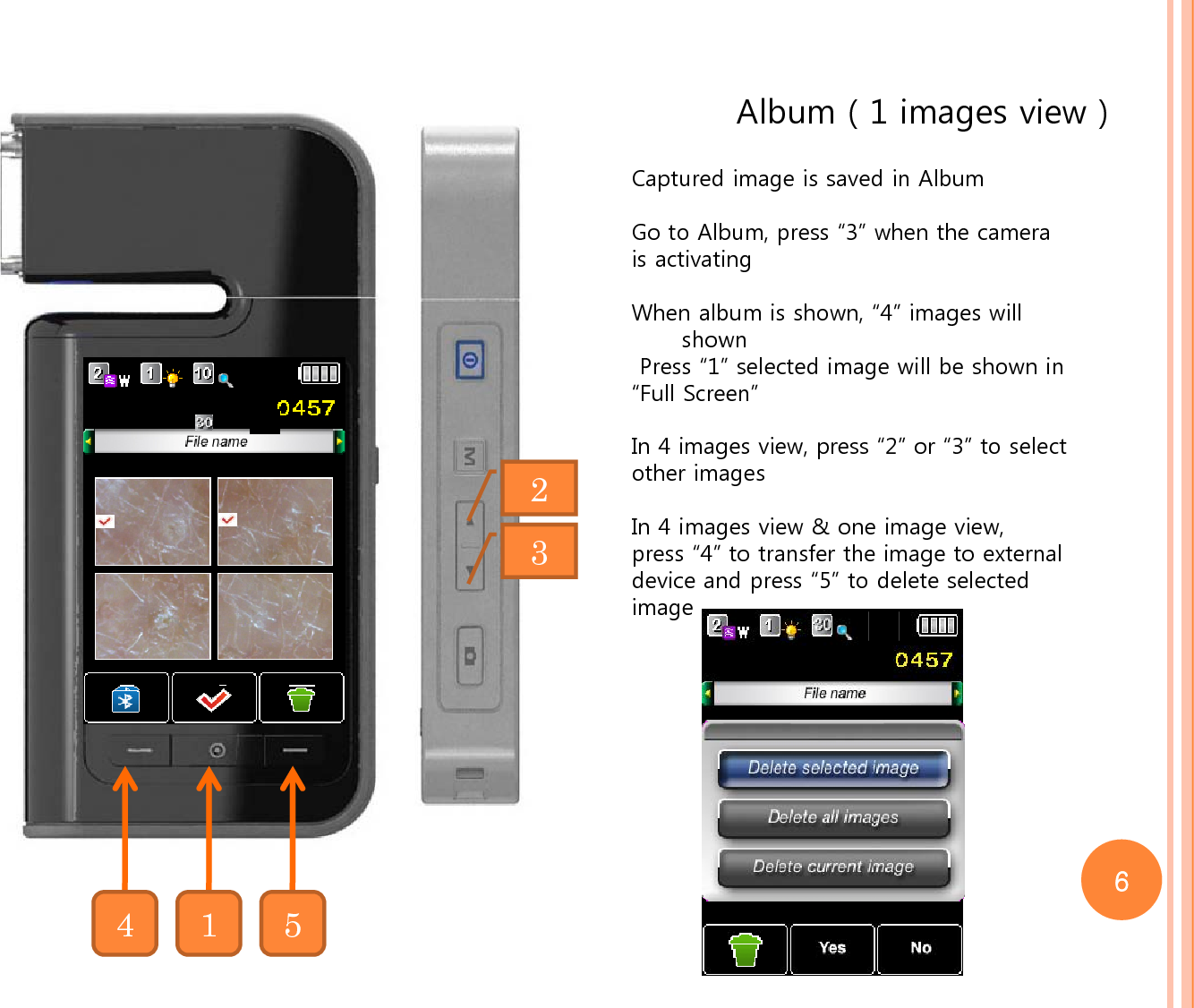 Album ( 1 images view )Captured image is saved in AlbumGo to Album, press “3” when the camera is activating When album is shown, “4” images will shownPress “1” selected image will be shown in “Full Screen”In 4 images view, press “2” or “3” to selectother imagesIn 4 images view &amp; one image view, press “4” to transfer the image to external device and press “5” to delete selected image234156