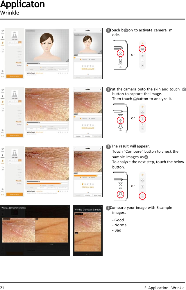 ororor1 Touch button to activate camera  mode.2 Put the camera onto the skin and touch  button to capture the image.Then touch    button to analyze it.4 Compare your image with 3 sample  images.-Good- Normal- BadApplicatonWrinkle3    The result will appear.Touch &quot;Compare&quot; button to check the  sample images as 4  .To analyze the next step, touch the belowbutton.21 E. Application - Wrinkle