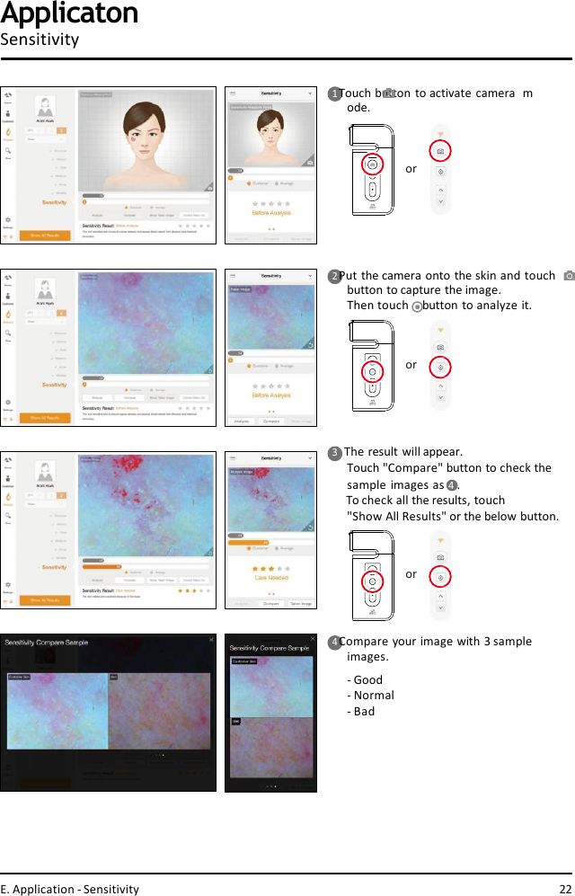 ororor1 Touch button to activate camera  mode.2 Put the camera onto the skin and touch  button to capture the image.Then touch    button to analyze it.4 Compare your image with 3 sample  images.-Good- Normal- BadApplicatonSensitivity3    The result will appear.Touch &quot;Compare&quot; button to check the  sample images as 4  .To check all the results, touch&quot;Show All Results&quot; or the below button.E. Application - Sensitivity 22