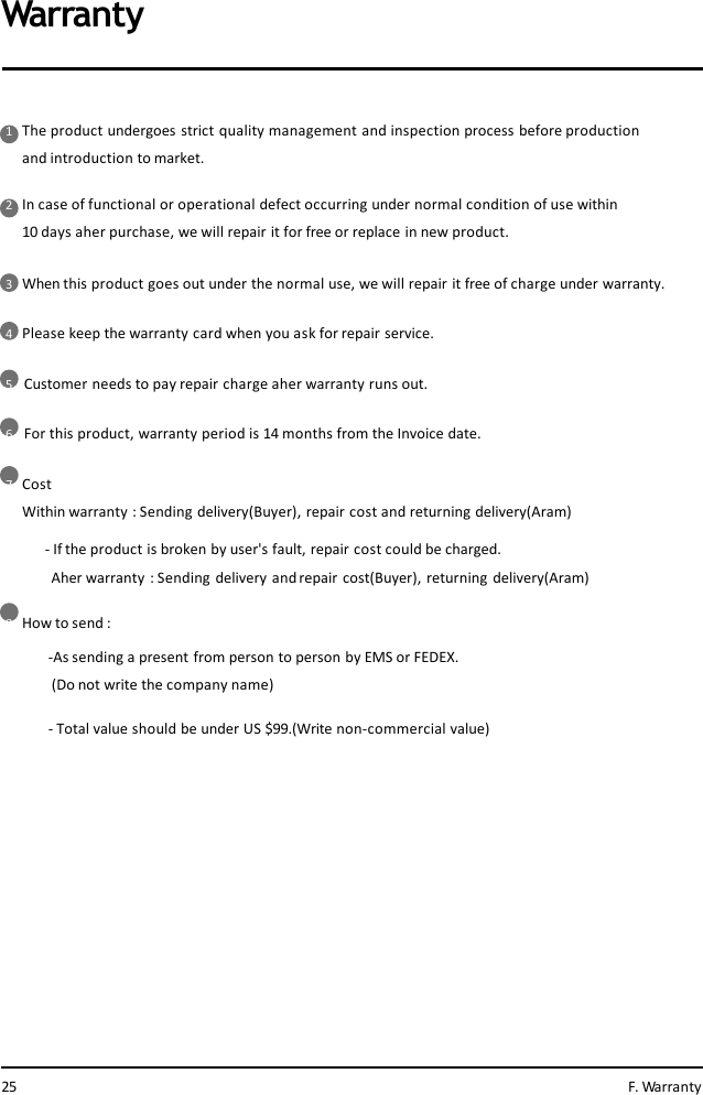 1The product undergoes strict quality management and inspection process before production  and introduction to market.2In case of functional or operational defect occurring under normal condition of use within  10 days aher purchase, we will repair it for free or replace in new product.3When this product goes out under the normal use, we will repair it free of charge under warranty.4Please keep the warranty card when you ask for repair service.5Customer needs to pay repair charge aher warranty runs out.6For this product, warranty period is 14 months from the Invoice date.7CostWithin warranty : Sending delivery(Buyer), repair cost and returning delivery(Aram)-If the product is broken by user&apos;s fault, repair cost could be charged.Aher warranty : Sending delivery and repair cost(Buyer), returning delivery(Aram)8How to send :-As sending a present from person to person by EMS or FEDEX.  (Do not write the company name)- Total value should be under US $99.(Write non-commercial value)Warranty25 F. Warranty