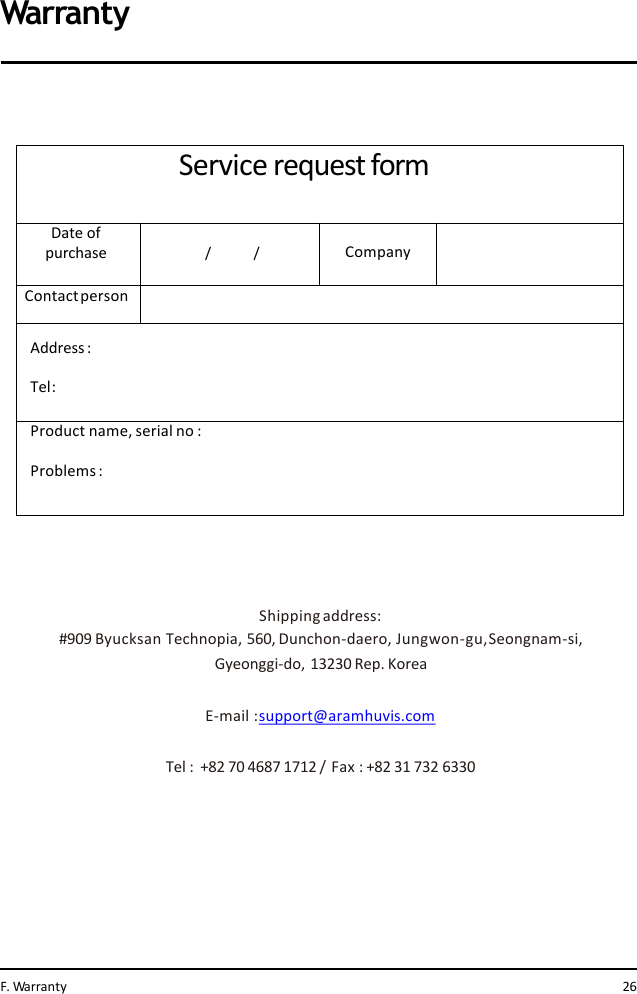 Service request formDate of  purchase / / CompanyContactpersonAddress: Tel:Product name, serial no :Problems :Shipping address:#909 Byucksan Technopia, 560, Dunchon-daero, Jungwon-gu,Seongnam-si,  Gyeonggi-do, 13230 Rep. KoreaE-mail :support@aramhuvis.comTel :  +82 70 4687 1712 /  Fax : +82 31 732 6330WarrantyF. Warranty 26