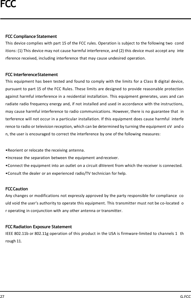 FCCFCC Compliance StatementThis device complies with part 15 of the FCC rules. Operation is subject to the following two conditions: (1) This device may not cause harmful interference, and (2) this device must accept any interference received, including interference that may cause undesired operation.FCC InterferenceStatementThis equipment has been tested and found to comply with the limits for a Class B digital device,pursuant to part 15 of the FCC Rules. These limits are designed to provide reasonable protectionagainst harmful interference in a residential installation. This equipment generates, uses and canradiate radio frequency energy and, if not installed and used in accordance with the instructions,may cause harmful interference to radio communications. However, there is no guarantee that interference will not occur in a particular installation. If this equipment does cause harmful interference to radio or television reception, which can be determined by turning the equipment oV and on, the user is encouraged to correct the interference by one of the following measures:•Reorient or relocate the receiving antenna.•Increase the separation between the equipment andreceiver.•Connect the equipment into an outlet on a circuit diVerent from which the receiver is connected.•Consult the dealer or an experienced radio/TV technician for help.FCCCautionAny changes or modifications not expressly approved by the party responsible for compliance could void the user&apos;s authority to operate this equipment. This transmitter must not be co-located or operating in conjunction with any other antenna or transmitter.FCC Radiation Exposure StatementIEEE 802.11bor 802.11g operation of this product in the USA is firmware-limited to channels 1 through 11.27 G.FCC