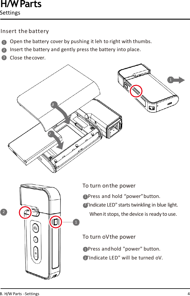 Open the battery cover by pushing it leh to right with thumbs.  Insert the battery and gently press the battery into place.Close thecover.12312 To turn onthe power1   Press and hold “power”button.2 &quot;Indicate LED&quot; starts twinkling in blue light.  Whenit stops, the device is ready to use.1To turn oVthe power1   Press andhold &quot;power&quot; button.2&quot;Indicate LED&quot; will be turned oV.H/WPartsSettingsInsert the batteryB. H/W Parts -Settings 4