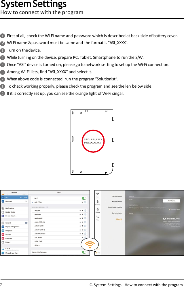 1First of all, check the Wi-Fi name and password which is described at back side of battery cover.2Wi-Fi name &amp; password must be same and the format is “ASI_XXXX”.3Turn on thedevice.4While turning on the device, prepare PC, Tablet, Smartphone to run the S/W.5Once “ASI” device is turned on, please go to network setting to set up the Wi-Fi connection.6Among Wi-Fi lists, find “ASI_XXXX” and select it.7When above code is connected, run the program“Solutionist”.8To check working properly, please check the program and see the leh below side.9If it is correctly set up, you can see the orange light of Wi-Fi singal.SSID: ASI_XXXX  PW: XXXXXXXXSystem SettingsHow to connect with the program7C. System Settings - How to connect with the program