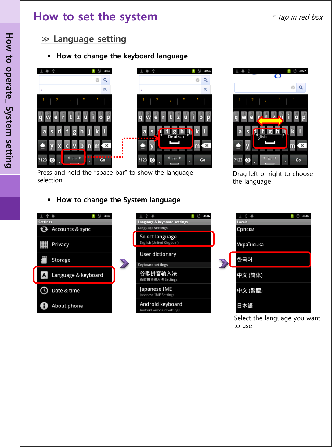 How to operate_ System setting * Tap in red box How to set the system ≫ Language setting How to change the System language Select the language you want to use How to change the keyboard language Drag left or right to choose the language Press and hold the “space-bar” to show the language selection 