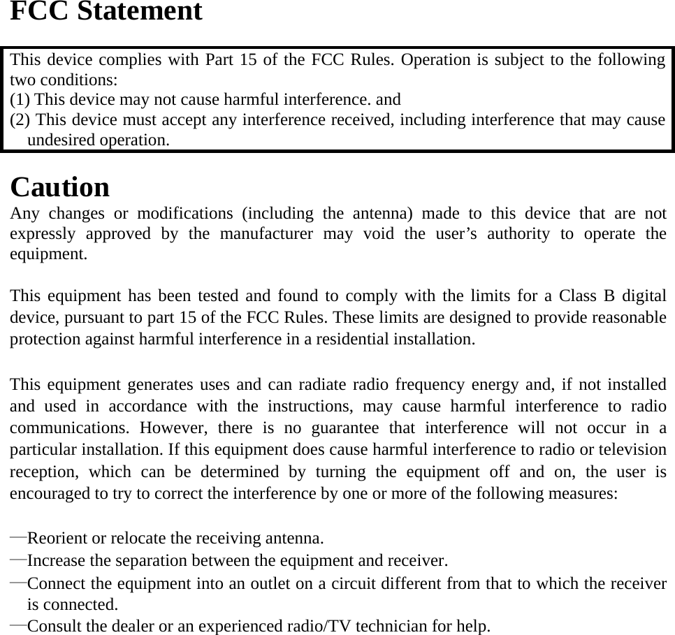  FCC Statement  This device complies with Part 15 of the FCC Rules. Operation is subject to the following two conditions: (1) This device may not cause harmful interference. and   (2) This device must accept any interference received, including interference that may cause undesired operation.  Caution  Any changes or modifications (including the antenna) made to this device that are not expressly approved by the manufacturer may void the user’s authority to operate the equipment.   This equipment has been tested and found to comply with the limits for a Class B digital device, pursuant to part 15 of the FCC Rules. These limits are designed to provide reasonable protection against harmful interference in a residential installation.   This equipment generates uses and can radiate radio frequency energy and, if not installed and used in accordance with the instructions, may cause harmful interference to radio communications. However, there is no guarantee that interference will not occur in a particular installation. If this equipment does cause harmful interference to radio or television reception, which can be determined by turning the equipment off and on, the user is encouraged to try to correct the interference by one or more of the following measures:   —Reorient or relocate the receiving antenna. —Increase the separation between the equipment and receiver. —Connect the equipment into an outlet on a circuit different from that to which the receiver is connected. —Consult the dealer or an experienced radio/TV technician for help.    