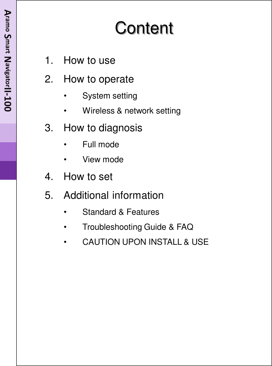 Content  1. How to use 2. How to operate •System setting •Wireless &amp; network setting 3. How to diagnosis •Full mode •View mode 4. How to set  5. Additional information •Standard &amp; Features •Troubleshooting Guide &amp; FAQ •CAUTION UPON INSTALL &amp; USE  Aramo Smart NavigatorII-100 