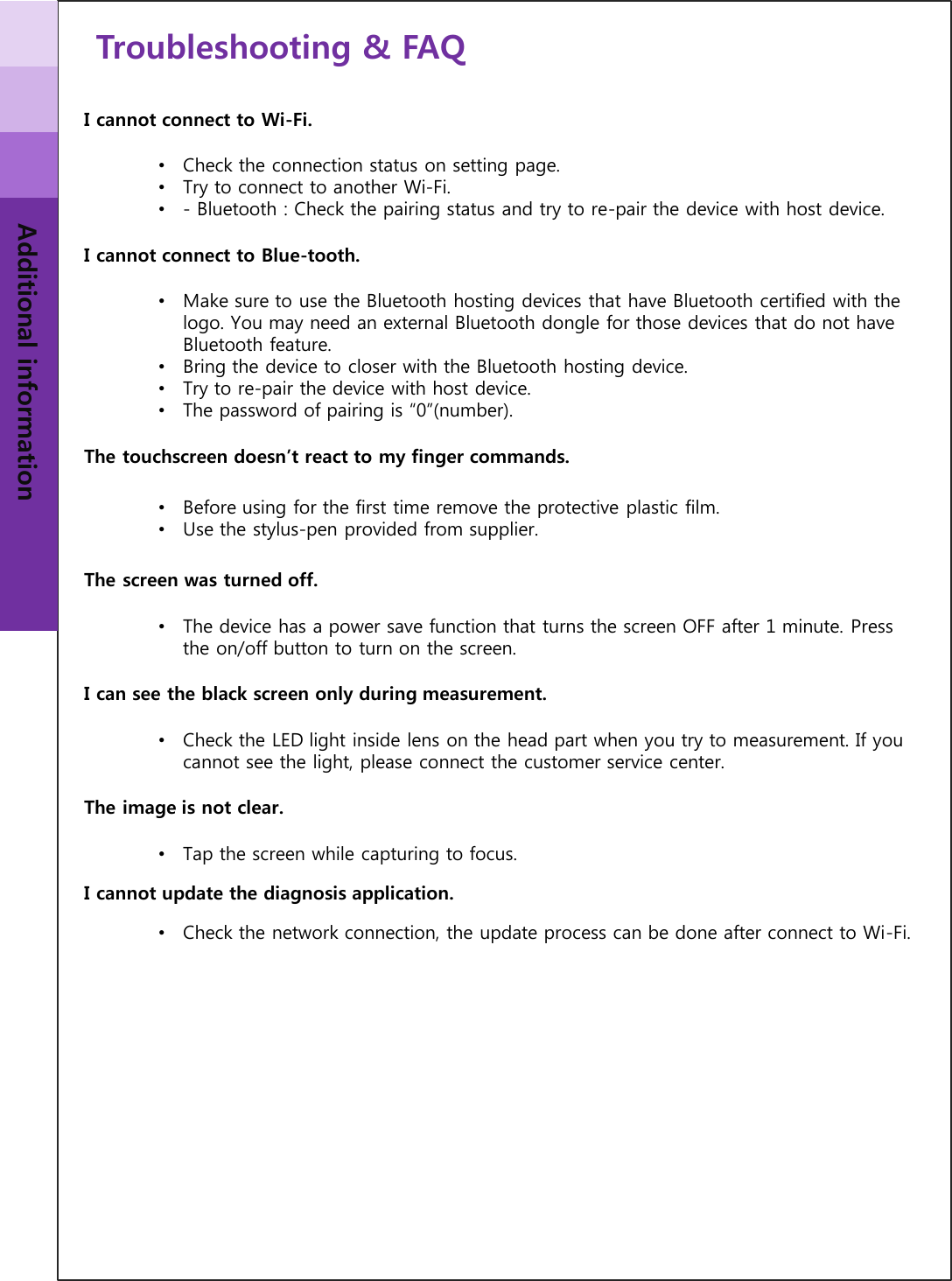 Troubleshooting &amp; FAQ Additional information I cannot connect to Wi-Fi. •Check the connection status on setting page. •Try to connect to another Wi-Fi. •- Bluetooth : Check the pairing status and try to re-pair the device with host device. I cannot connect to Blue-tooth. •Make sure to use the Bluetooth hosting devices that have Bluetooth certified with the logo. You may need an external Bluetooth dongle for those devices that do not have Bluetooth feature.  •Bring the device to closer with the Bluetooth hosting device. •Try to re-pair the device with host device. •The password of pairing is “0”(number). The touchscreen doesn’t react to my finger commands. •Before using for the first time remove the protective plastic film. •Use the stylus-pen provided from supplier. The screen was turned off. •The device has a power save function that turns the screen OFF after 1 minute. Press the on/off button to turn on the screen. I can see the black screen only during measurement. •Check the LED light inside lens on the head part when you try to measurement. If you cannot see the light, please connect the customer service center. The image is not clear. •Tap the screen while capturing to focus.  I cannot update the diagnosis application. •Check the network connection, the update process can be done after connect to Wi-Fi. 