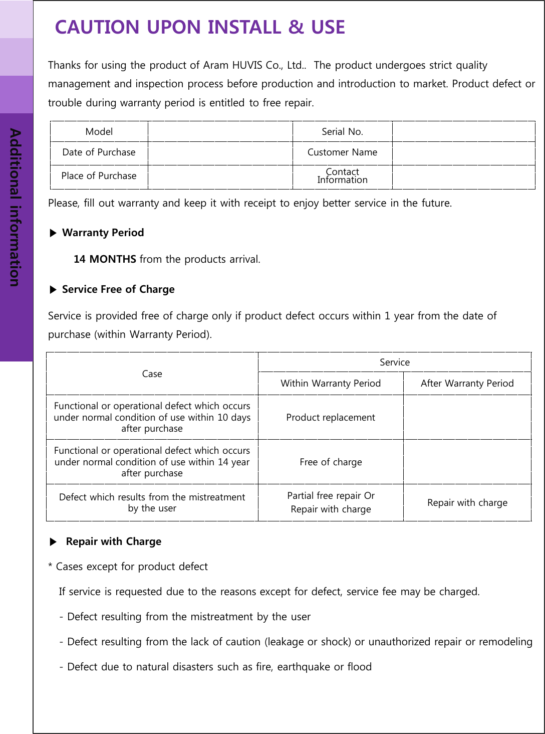 CAUTION UPON INSTALL &amp; USE Additional information Thanks for using the product of Aram HUVIS Co., Ltd..  The product undergoes strict quality management and inspection process before production and introduction to market. Product defect or trouble during warranty period is entitled to free repair.     Please, fill out warranty and keep it with receipt to enjoy better service in the future.  ▶Warranty Period        14 MONTHS from the products arrival. ▶Service Free of Charge Service is provided free of charge only if product defect occurs within 1 year from the date of purchase (within Warranty Period).        ▶ Repair with Charge * Cases except for product defect    If service is requested due to the reasons except for defect, service fee may be charged.     - Defect resulting from the mistreatment by the user    - Defect resulting from the lack of caution (leakage or shock) or unauthorized repair or remodeling    - Defect due to natural disasters such as fire, earthquake or flood Model  Serial No. Date of Purchase             Customer Name Place of Purchase  Contact Information Case Service Within Warranty Period  After Warranty Period Functional or operational defect which occurs under normal condition of use within 10 days after purchase Product replacement Functional or operational defect which occurs under normal condition of use within 14 year after purchase Free of charge Defect which results from the mistreatment by the user Partial free repair Or  Repair with charge  Repair with charge 