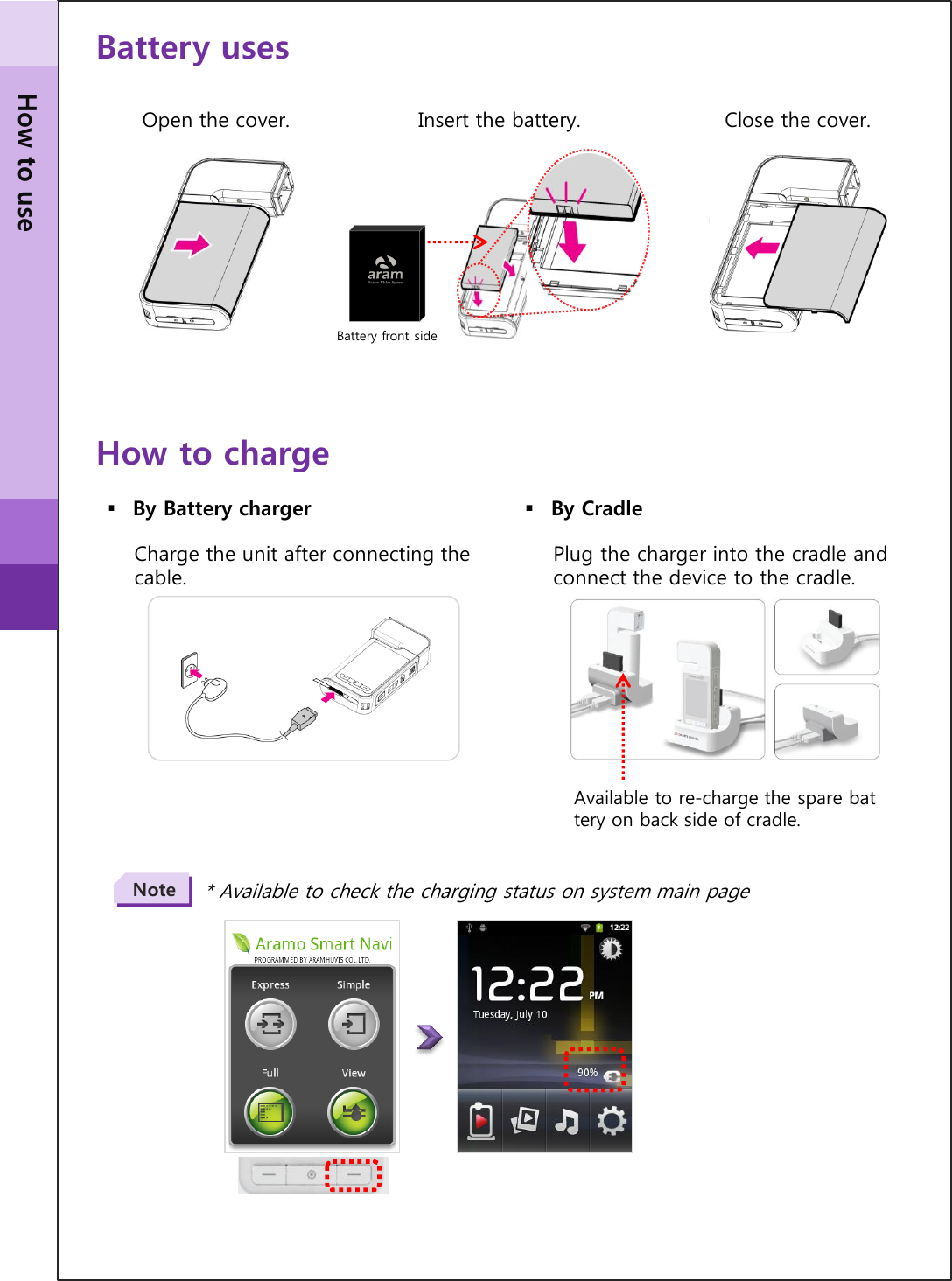 Battery uses Open the cover.  Insert the battery.  Close the cover. How to charge By Battery charger  By Cradle Charge the unit after connecting the cable.  Plug the charger into the cradle and connect the device to the cradle. * Available to check the charging status on system main page Note Available to re-charge the spare battery on back side of cradle. Battery front side How to use 