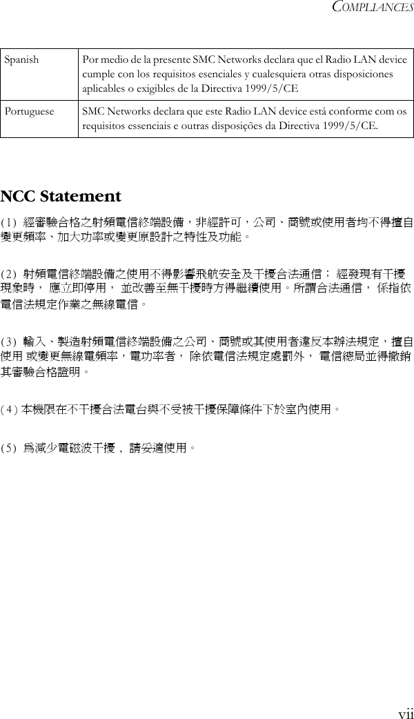 COMPLIANCESviiNCC Statement(1) 經審驗合格之射頻電信終端設備，非經許可，公司、商號或使用者均不得擅自變更頻率、加大功率或變更原設計之特性及功能。(2) 射頻電信終端設備之使用不得影響飛航安全及干擾合法通信； 經發現有干擾現象時， 應立即停用， 並改善至無干擾時方得繼續使用。 所謂合法通信， 係指依電信法規定作業之無線電信。(3) 輸入、製造射頻電信終端設備之公司、商號或其使用者違反本辦法規定，擅自使用 或變更無線電頻率，電功率者， 除依電信法規定處罰外， 電信總局並得撤銷其審驗合格證明。( 4 ) 本機限在不干擾合法電台與不受被干擾保障條件下於室內使用。(5) 為減少電磁波干擾 , 請妥適使用。 Spanish Por medio de la presente SMC Networks declara que el Radio LAN device cumple con los requisitos esenciales y cualesquiera otras disposiciones aplicables o exigibles de la Directiva 1999/5/CEPortuguese SMC Networks declara que este Radio LAN device está conforme com os requisitos essenciais e outras disposições da Directiva 1999/5/CE.