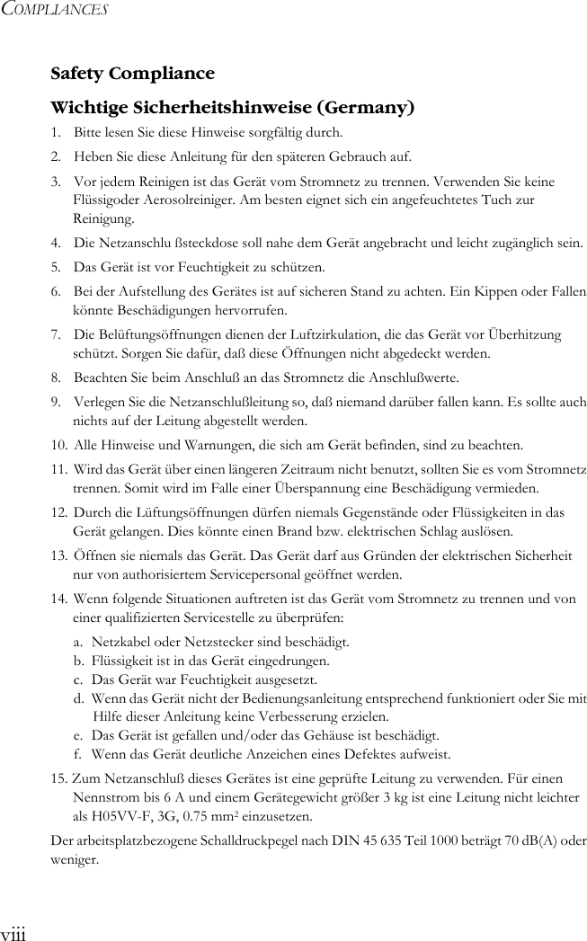 COMPLIANCESviiiSafety ComplianceWichtige Sicherheitshinweise (Germany)1.  Bitte lesen Sie diese Hinweise sorgfältig durch.2.  Heben Sie diese Anleitung für den späteren Gebrauch auf.3.  Vor jedem Reinigen ist das Gerät vom Stromnetz zu trennen. Verwenden Sie keine Flüssigoder Aerosolreiniger. Am besten eignet sich ein angefeuchtetes Tuch zur Reinigung.4. Die Netzanschlu ßsteckdose soll nahe dem Gerät angebracht und leicht zugänglich sein.5.  Das Gerät ist vor Feuchtigkeit zu schützen.6.  Bei der Aufstellung des Gerätes ist auf sicheren Stand zu achten. Ein Kippen oder Fallen könnte Beschädigungen hervorrufen.7.  Die Belüftungsöffnungen dienen der Luftzirkulation, die das Gerät vor Überhitzung schützt. Sorgen Sie dafür, daß diese Öffnungen nicht abgedeckt werden.8.  Beachten Sie beim Anschluß an das Stromnetz die Anschlußwerte.9.  Verlegen Sie die Netzanschlußleitung so, daß niemand darüber fallen kann. Es sollte auch nichts auf der Leitung abgestellt werden.10. Alle Hinweise und Warnungen, die sich am Gerät befinden, sind zu beachten.11. Wird das Gerät über einen längeren Zeitraum nicht benutzt, sollten Sie es vom Stromnetz trennen. Somit wird im Falle einer Überspannung eine Beschädigung vermieden.12. Durch die Lüftungsöffnungen dürfen niemals Gegenstände oder Flüssigkeiten in das Gerät gelangen. Dies könnte einen Brand bzw. elektrischen Schlag auslösen.13. Öffnen sie niemals das Gerät. Das Gerät darf aus Gründen der elektrischen Sicherheit nur von authorisiertem Servicepersonal geöffnet werden.14. Wenn folgende Situationen auftreten ist das Gerät vom Stromnetz zu trennen und von einer qualifizierten Servicestelle zu überprüfen:a. Netzkabel oder Netzstecker sind beschädigt.b. Flüssigkeit ist in das Gerät eingedrungen.c. Das Gerät war Feuchtigkeit ausgesetzt.d. Wenn das Gerät nicht der Bedienungsanleitung entsprechend funktioniert oder Sie mit Hilfe dieser Anleitung keine Verbesserung erzielen.e. Das Gerät ist gefallen und/oder das Gehäuse ist beschädigt.f.  Wenn das Gerät deutliche Anzeichen eines Defektes aufweist.15. Zum Netzanschluß dieses Gerätes ist eine geprüfte Leitung zu verwenden. Für einen Nennstrom bis 6 A und einem Gerätegewicht größer 3 kg ist eine Leitung nicht leichter als H05VV-F, 3G, 0.75 mm2 einzusetzen.Der arbeitsplatzbezogene Schalldruckpegel nach DIN 45 635 Teil 1000 beträgt 70 dB(A) oder weniger.