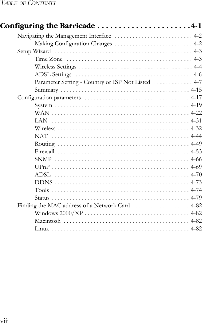 TABLE OF CONTENTSviiiConfiguring the Barricade . . . . . . . . . . . . . . . . . . . . . . 4-1Navigating the Management Interface   . . . . . . . . . . . . . . . . . . . . . . . . . . 4-2Making Configuration Changes  . . . . . . . . . . . . . . . . . . . . . . . . . . 4-2Setup Wizard   . . . . . . . . . . . . . . . . . . . . . . . . . . . . . . . . . . . . . . . . . . . . . . 4-3Time Zone   . . . . . . . . . . . . . . . . . . . . . . . . . . . . . . . . . . . . . . . . . . 4-3Wireless Settings  . . . . . . . . . . . . . . . . . . . . . . . . . . . . . . . . . . . . . . 4-4ADSL Settings   . . . . . . . . . . . . . . . . . . . . . . . . . . . . . . . . . . . . . . . 4-6Parameter Setting - Country or ISP Not Listed  . . . . . . . . . . . . . 4-7Summary  . . . . . . . . . . . . . . . . . . . . . . . . . . . . . . . . . . . . . . . . . . . 4-15Configuration parameters   . . . . . . . . . . . . . . . . . . . . . . . . . . . . . . . . . . . 4-17System  . . . . . . . . . . . . . . . . . . . . . . . . . . . . . . . . . . . . . . . . . . . . . 4-19WAN  . . . . . . . . . . . . . . . . . . . . . . . . . . . . . . . . . . . . . . . . . . . . . . 4-22LAN   . . . . . . . . . . . . . . . . . . . . . . . . . . . . . . . . . . . . . . . . . . . . . . 4-31Wireless  . . . . . . . . . . . . . . . . . . . . . . . . . . . . . . . . . . . . . . . . . . . . 4-32NAT   . . . . . . . . . . . . . . . . . . . . . . . . . . . . . . . . . . . . . . . . . . . . . . 4-44Routing  . . . . . . . . . . . . . . . . . . . . . . . . . . . . . . . . . . . . . . . . . . . . 4-49Firewall  . . . . . . . . . . . . . . . . . . . . . . . . . . . . . . . . . . . . . . . . . . . . 4-53SNMP  . . . . . . . . . . . . . . . . . . . . . . . . . . . . . . . . . . . . . . . . . . . . . 4-66UPnP . . . . . . . . . . . . . . . . . . . . . . . . . . . . . . . . . . . . . . . . . . . . . . 4-69ADSL   . . . . . . . . . . . . . . . . . . . . . . . . . . . . . . . . . . . . . . . . . . . . . 4-70DDNS  . . . . . . . . . . . . . . . . . . . . . . . . . . . . . . . . . . . . . . . . . . . . . 4-73Tools  . . . . . . . . . . . . . . . . . . . . . . . . . . . . . . . . . . . . . . . . . . . . . . 4-74Status  . . . . . . . . . . . . . . . . . . . . . . . . . . . . . . . . . . . . . . . . . . . . . . 4-79Finding the MAC address of a Network Card  . . . . . . . . . . . . . . . . . . . 4-82Windows 2000/XP . . . . . . . . . . . . . . . . . . . . . . . . . . . . . . . . . . . 4-82Macintosh  . . . . . . . . . . . . . . . . . . . . . . . . . . . . . . . . . . . . . . . . . . 4-82Linux  . . . . . . . . . . . . . . . . . . . . . . . . . . . . . . . . . . . . . . . . . . . . . . 4-82