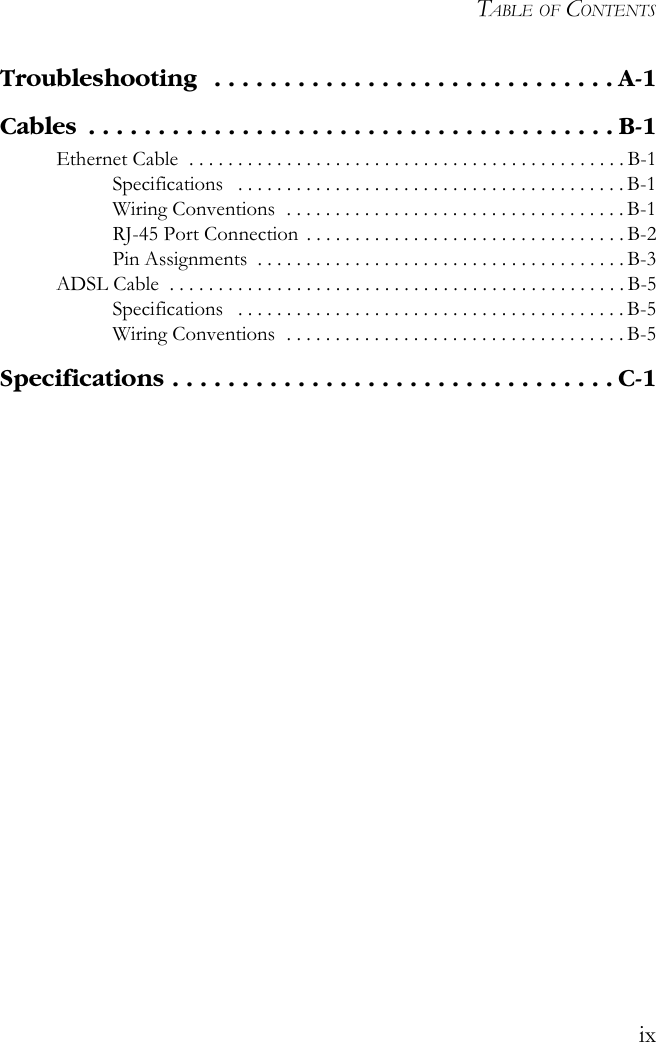 TABLE OF CONTENTSixTroubleshooting   . . . . . . . . . . . . . . . . . . . . . . . . . . . . . A-1Cables  . . . . . . . . . . . . . . . . . . . . . . . . . . . . . . . . . . . . . . B-1Ethernet Cable  . . . . . . . . . . . . . . . . . . . . . . . . . . . . . . . . . . . . . . . . . . . . . B-1Specifications   . . . . . . . . . . . . . . . . . . . . . . . . . . . . . . . . . . . . . . . . B-1Wiring Conventions  . . . . . . . . . . . . . . . . . . . . . . . . . . . . . . . . . . . B-1RJ-45 Port Connection . . . . . . . . . . . . . . . . . . . . . . . . . . . . . . . . . B-2Pin Assignments  . . . . . . . . . . . . . . . . . . . . . . . . . . . . . . . . . . . . . . B-3ADSL Cable  . . . . . . . . . . . . . . . . . . . . . . . . . . . . . . . . . . . . . . . . . . . . . . . B-5Specifications   . . . . . . . . . . . . . . . . . . . . . . . . . . . . . . . . . . . . . . . . B-5Wiring Conventions  . . . . . . . . . . . . . . . . . . . . . . . . . . . . . . . . . . . B-5Specifications . . . . . . . . . . . . . . . . . . . . . . . . . . . . . . . . C-1