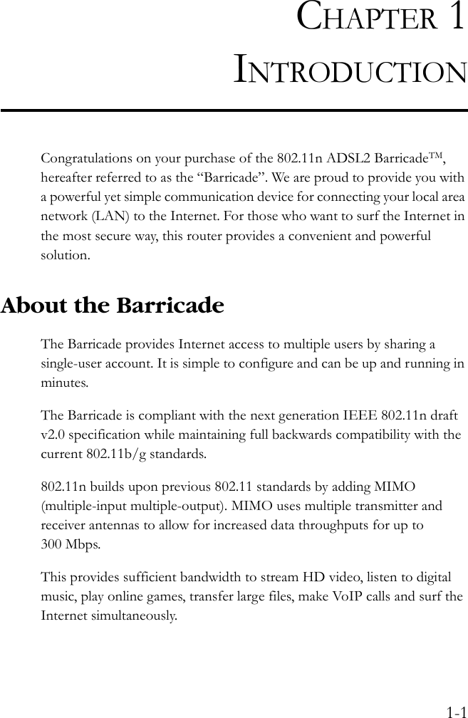 1-1CHAPTER 1INTRODUCTIONCongratulations on your purchase of the 802.11n ADSL2 BarricadeTM, hereafter referred to as the “Barricade”. We are proud to provide you with a powerful yet simple communication device for connecting your local area network (LAN) to the Internet. For those who want to surf the Internet in the most secure way, this router provides a convenient and powerful solution.About the BarricadeThe Barricade provides Internet access to multiple users by sharing a single-user account. It is simple to configure and can be up and running in minutes.The Barricade is compliant with the next generation IEEE 802.11n draft v2.0 specification while maintaining full backwards compatibility with the current 802.11b/g standards.802.11n builds upon previous 802.11 standards by adding MIMO (multiple-input multiple-output). MIMO uses multiple transmitter and receiver antennas to allow for increased data throughputs for up to 300 Mbps.This provides sufficient bandwidth to stream HD video, listen to digital music, play online games, transfer large files, make VoIP calls and surf the Internet simultaneously.