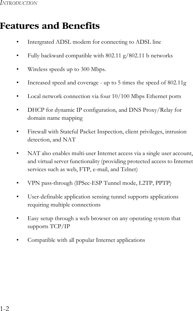 INTRODUCTION1-2Features and Benefits• Intergrated ADSL modem for connecting to ADSL line• Fully backward compatible with 802.11 g/802.11 b networks• Wireless speeds up to 300 Mbps. • Increased speed and coverage - up to 5 times the speed of 802.11g• Local network connection via four 10/100 Mbps Ethernet ports• DHCP for dynamic IP configuration, and DNS Proxy/Relay for domain name mapping• Firewall with Stateful Packet Inspection, client privileges, intrusion detection, and NAT• NAT also enables multi-user Internet access via a single user account, and virtual server functionality (providing protected access to Internet services such as web, FTP, e-mail, and Telnet)• VPN pass-through (IPSec-ESP Tunnel mode, L2TP, PPTP)• User-definable application sensing tunnel supports applications requiring multiple connections• Easy setup through a web browser on any operating system that supports TCP/IP• Compatible with all popular Internet applications