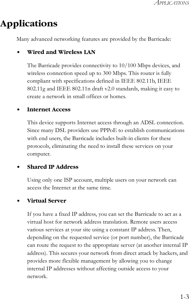 APPLICATIONS1-3ApplicationsMany advanced networking features are provided by the Barricade:• Wired and Wireless LANThe Barricade provides connectivity to 10/100 Mbps devices, and wireless connection speed up to 300 Mbps. This router is fully compliant with specifications defined in IEEE 802.11b, IEEE 802.11g and IEEE 802.11n draft v2.0 standards, making it easy to create a network in small offices or homes.• Internet AccessThis device supports Internet access through an ADSL connection. Since many DSL providers use PPPoE to establish communications with end users, the Barricade includes built-in clients for these protocols, eliminating the need to install these services on your computer.• Shared IP AddressUsing only one ISP account, multiple users on your network can access the Internet at the same time.• Virtual ServerIf you have a fixed IP address, you can set the Barricade to act as a virtual host for network address translation. Remote users access various services at your site using a constant IP address. Then, depending on the requested service (or port number), the Barricade can route the request to the appropriate server (at another internal IP address). This secures your network from direct attack by hackers, and provides more flexible management by allowing you to change internal IP addresses without affecting outside access to your network.