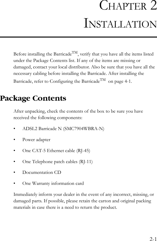 2-1CHAPTER 2INSTALLATIONBefore installing the BarricadeTM, verify that you have all the items listed under the Package Contents list. If any of the items are missing or damaged, contact your local distributor. Also be sure that you have all the necessary cabling before installing the Barricade. After installing the Barricade, refer to Configuring the BarricadeTM  on page 4-1.Package ContentsAfter unpacking, check the contents of the box to be sure you have received the following components:• ADSL2 Barricade N (SMC7904WBRA-N)• Power adapter• One CAT-5 Ethernet cable (RJ-45)• One Telephone patch cables (RJ-11)• Documentation CD• One Warranty information cardImmediately inform your dealer in the event of any incorrect, missing, or damaged parts. If possible, please retain the carton and original packing materials in case there is a need to return the product.