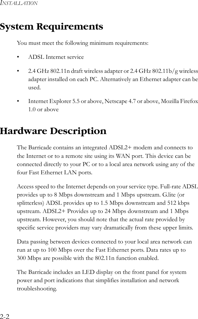 INSTALLATION2-2System RequirementsYou must meet the following minimum requirements:•ADSL Internet service• 2.4 GHz 802.11n draft wireless adapter or 2.4 GHz 802.11b/g wireless adapter installed on each PC. Alternatively an Ethernet adapter can be used.• Internet Explorer 5.5 or above, Netscape 4.7 or above, Mozilla Firefox 1.0 or aboveHardware Description The Barricade contains an integrated ADSL2+ modem and connects to the Internet or to a remote site using its WAN port. This device can be connected directly to your PC or to a local area network using any of the four Fast Ethernet LAN ports.Access speed to the Internet depends on your service type. Full-rate ADSL provides up to 8 Mbps downstream and 1 Mbps upstream. G.lite (or splitterless) ADSL provides up to 1.5 Mbps downstream and 512 kbps upstream. ADSL2+ Provides up to 24 Mbps downstream and 1 Mbps upstream. However, you should note that the actual rate provided by specific service providers may vary dramatically from these upper limits.Data passing between devices connected to your local area network can run at up to 100 Mbps over the Fast Ethernet ports. Data rates up to 300 Mbps are possible with the 802.11n function enabled. The Barricade includes an LED display on the front panel for system power and port indications that simplifies installation and network troubleshooting.