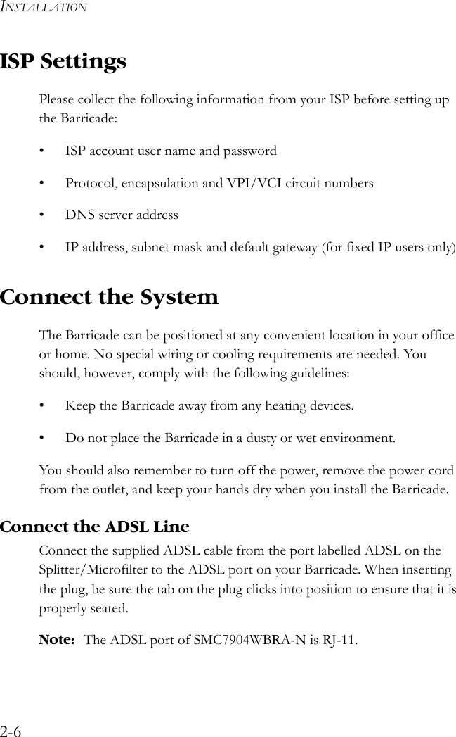 INSTALLATION2-6ISP SettingsPlease collect the following information from your ISP before setting up the Barricade:• ISP account user name and password• Protocol, encapsulation and VPI/VCI circuit numbers•DNS server address• IP address, subnet mask and default gateway (for fixed IP users only)Connect the SystemThe Barricade can be positioned at any convenient location in your office or home. No special wiring or cooling requirements are needed. You should, however, comply with the following guidelines:• Keep the Barricade away from any heating devices.• Do not place the Barricade in a dusty or wet environment.You should also remember to turn off the power, remove the power cord from the outlet, and keep your hands dry when you install the Barricade.Connect the ADSL LineConnect the supplied ADSL cable from the port labelled ADSL on the Splitter/Microfilter to the ADSL port on your Barricade. When inserting the plug, be sure the tab on the plug clicks into position to ensure that it is properly seated.Note: The ADSL port of SMC7904WBRA-N is RJ-11.