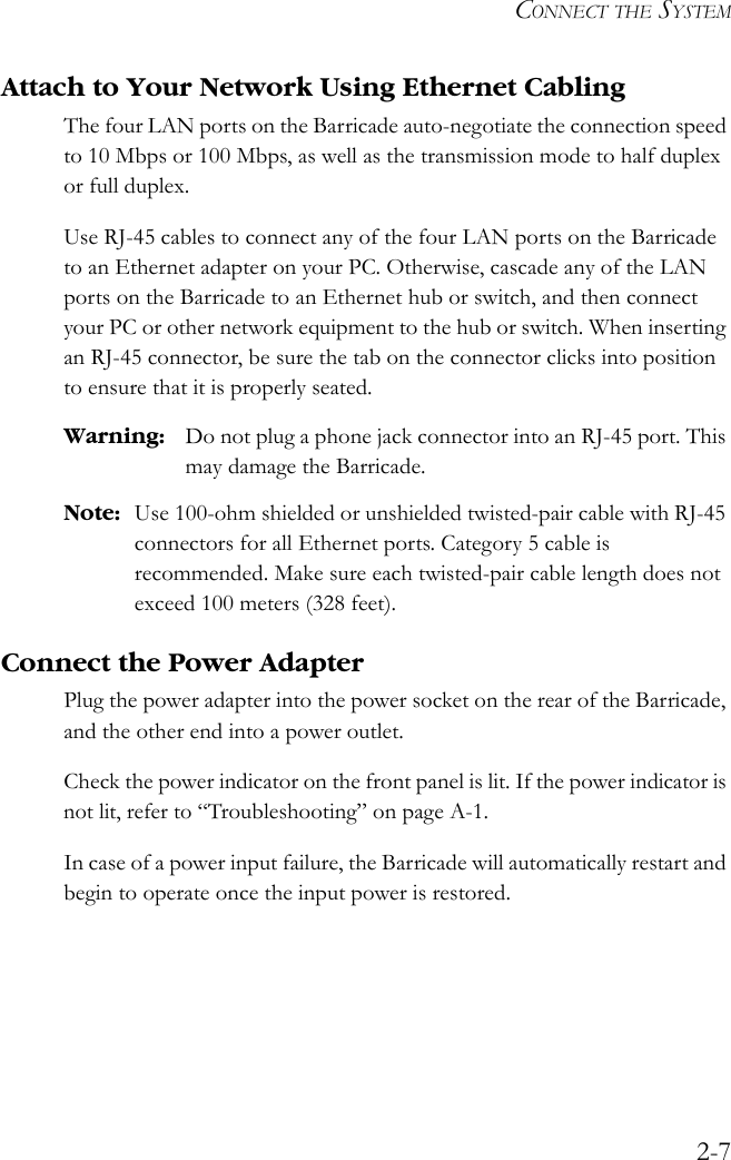 CONNECT THE SYSTEM2-7Attach to Your Network Using Ethernet CablingThe four LAN ports on the Barricade auto-negotiate the connection speed to 10 Mbps or 100 Mbps, as well as the transmission mode to half duplex or full duplex. Use RJ-45 cables to connect any of the four LAN ports on the Barricade to an Ethernet adapter on your PC. Otherwise, cascade any of the LAN ports on the Barricade to an Ethernet hub or switch, and then connect your PC or other network equipment to the hub or switch. When inserting an RJ-45 connector, be sure the tab on the connector clicks into position to ensure that it is properly seated. Warning: Do not plug a phone jack connector into an RJ-45 port. This may damage the Barricade.Note: Use 100-ohm shielded or unshielded twisted-pair cable with RJ-45 connectors for all Ethernet ports. Category 5 cable is recommended. Make sure each twisted-pair cable length does not exceed 100 meters (328 feet).Connect the Power AdapterPlug the power adapter into the power socket on the rear of the Barricade, and the other end into a power outlet. Check the power indicator on the front panel is lit. If the power indicator is not lit, refer to “Troubleshooting” on page A-1. In case of a power input failure, the Barricade will automatically restart and begin to operate once the input power is restored.