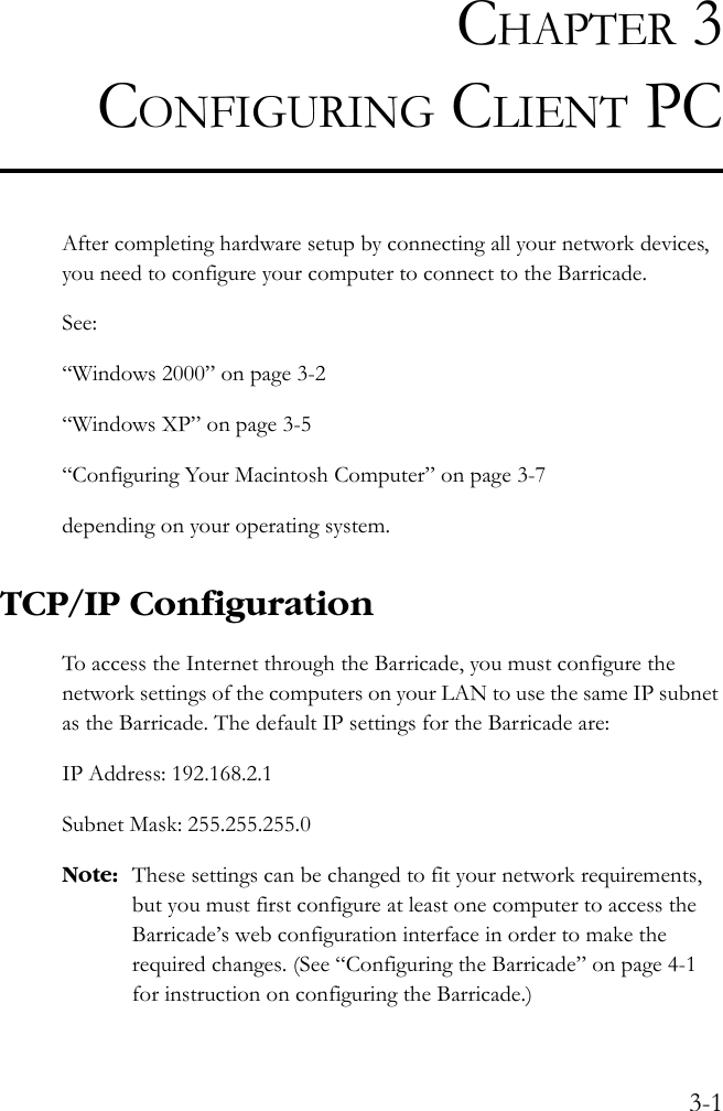 3-1CHAPTER 3CONFIGURING CLIENT PCAfter completing hardware setup by connecting all your network devices, you need to configure your computer to connect to the Barricade. See:“Windows 2000” on page 3-2“Windows XP” on page 3-5“Configuring Your Macintosh Computer” on page 3-7depending on your operating system.TCP/IP ConfigurationTo access the Internet through the Barricade, you must configure the network settings of the computers on your LAN to use the same IP subnet as the Barricade. The default IP settings for the Barricade are:IP Address: 192.168.2.1 Subnet Mask: 255.255.255.0Note: These settings can be changed to fit your network requirements, but you must first configure at least one computer to access the Barricade’s web configuration interface in order to make the required changes. (See “Configuring the Barricade” on page 4-1 for instruction on configuring the Barricade.) 