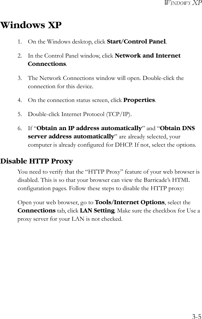 WINDOWS XP3-5Windows XP1. On the Windows desktop, click Start/Control Panel.2. In the Control Panel window, click Network and Internet Connections.3. The Network Connections window will open. Double-click the connection for this device.4. On the connection status screen, click Properties.5. Double-click Internet Protocol (TCP/IP).6. If “Obtain an IP address automatically” and “Obtain DNS server address automatically” are already selected, your computer is already configured for DHCP. If not, select the options.Disable HTTP ProxyYou need to verify that the “HTTP Proxy” feature of your web browser is disabled. This is so that your browser can view the Barricade’s HTML configuration pages. Follow these steps to disable the HTTP proxy: Open your web browser, go to Tools/Internet Options, select the Connections tab, click LAN Setting. Make sure the checkbox for Use a proxy server for your LAN is not checked.