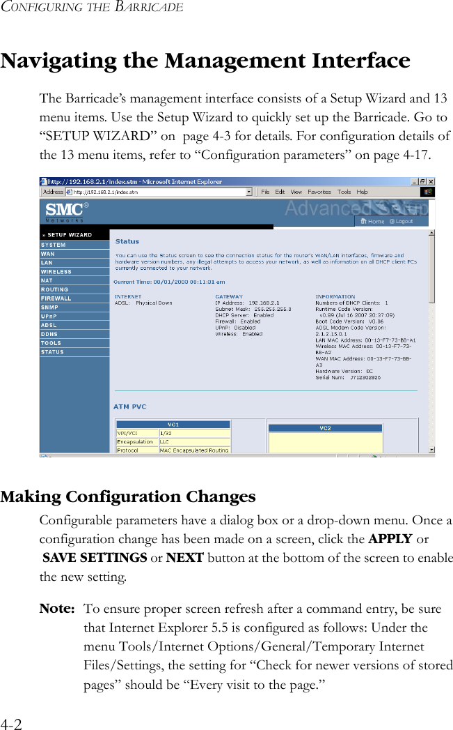 CONFIGURING THE BARRICADE4-2Navigating the Management InterfaceThe Barricade’s management interface consists of a Setup Wizard and 13 menu items. Use the Setup Wizard to quickly set up the Barricade. Go to “SETUP WIZARD” on  page 4-3 for details. For configuration details of the 13 menu items, refer to “Configuration parameters” on page 4-17.Making Configuration ChangesConfigurable parameters have a dialog box or a drop-down menu. Once a configuration change has been made on a screen, click the APPLY or  SAVE SETTINGS or NEXT button at the bottom of the screen to enable the new setting.Note: To ensure proper screen refresh after a command entry, be sure that Internet Explorer 5.5 is configured as follows: Under the menu Tools/Internet Options/General/Temporary Internet Files/Settings, the setting for “Check for newer versions of stored pages” should be “Every visit to the page.”