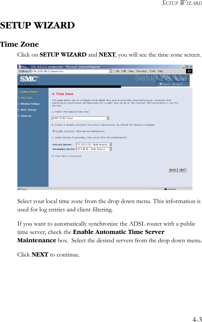 SETUP WIZARD4-3SETUP WIZARDTime ZoneClick on SETUP WIZARD and NEXT, you will see the time zone screen. Select your local time zone from the drop down menu. This information is used for log entries and client filtering.If you want to automatically synchronize the ADSL router with a public time server, check the Enable Automatic Time Server Maintenance box.  Select the desired servers from the drop down menu.Click NEXT to continue. 