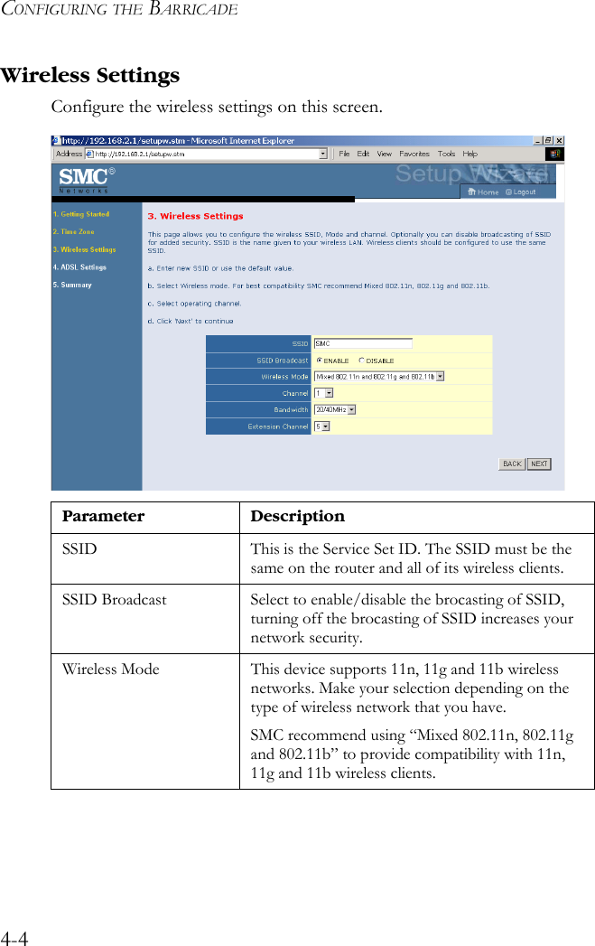 CONFIGURING THE BARRICADE4-4Wireless SettingsConfigure the wireless settings on this screen.Parameter DescriptionSSID This is the Service Set ID. The SSID must be the same on the router and all of its wireless clients.SSID Broadcast Select to enable/disable the brocasting of SSID, turning off the brocasting of SSID increases your network security. Wireless Mode This device supports 11n, 11g and 11b wireless networks. Make your selection depending on the type of wireless network that you have.SMC recommend using “Mixed 802.11n, 802.11g and 802.11b” to provide compatibility with 11n, 11g and 11b wireless clients.