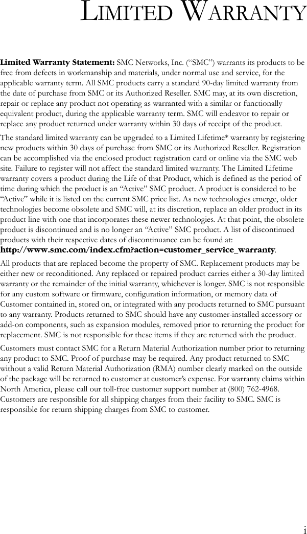 iLIMITED WARRANTYLimited Warranty Statement: SMC Networks, Inc. (“SMC”) warrants its products to be free from defects in workmanship and materials, under normal use and service, for the applicable warranty term. All SMC products carry a standard 90-day limited warranty from the date of purchase from SMC or its Authorized Reseller. SMC may, at its own discretion, repair or replace any product not operating as warranted with a similar or functionally equivalent product, during the applicable warranty term. SMC will endeavor to repair or replace any product returned under warranty within 30 days of receipt of the product. The standard limited warranty can be upgraded to a Limited Lifetime* warranty by registering new products within 30 days of purchase from SMC or its Authorized Reseller. Registration can be accomplished via the enclosed product registration card or online via the SMC web site. Failure to register will not affect the standard limited warranty. The Limited Lifetime warranty covers a product during the Life of that Product, which is defined as the period of time during which the product is an “Active” SMC product. A product is considered to be “Active” while it is listed on the current SMC price list. As new technologies emerge, older technologies become obsolete and SMC will, at its discretion, replace an older product in its product line with one that incorporates these newer technologies. At that point, the obsolete product is discontinued and is no longer an “Active” SMC product. A list of discontinued products with their respective dates of discontinuance can be found at:http://www.smc.com/index.cfm?action=customer_service_warranty.All products that are replaced become the property of SMC. Replacement products may be either new or reconditioned. Any replaced or repaired product carries either a 30-day limited warranty or the remainder of the initial warranty, whichever is longer. SMC is not responsible for any custom software or firmware, configuration information, or memory data of Customer contained in, stored on, or integrated with any products returned to SMC pursuant to any warranty. Products returned to SMC should have any customer-installed accessory or add-on components, such as expansion modules, removed prior to returning the product for replacement. SMC is not responsible for these items if they are returned with the product.Customers must contact SMC for a Return Material Authorization number prior to returning any product to SMC. Proof of purchase may be required. Any product returned to SMC without a valid Return Material Authorization (RMA) number clearly marked on the outside of the package will be returned to customer at customer’s expense. For warranty claims within North America, please call our toll-free customer support number at (800) 762-4968. Customers are responsible for all shipping charges from their facility to SMC. SMC is responsible for return shipping charges from SMC to customer.