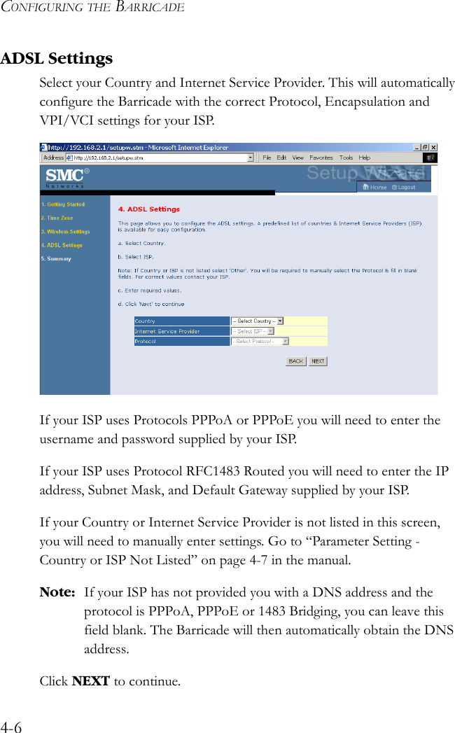 CONFIGURING THE BARRICADE4-6ADSL SettingsSelect your Country and Internet Service Provider. This will automatically configure the Barricade with the correct Protocol, Encapsulation and VPI/VCI settings for your ISP.If your ISP uses Protocols PPPoA or PPPoE you will need to enter the username and password supplied by your ISP.If your ISP uses Protocol RFC1483 Routed you will need to enter the IP address, Subnet Mask, and Default Gateway supplied by your ISP.If your Country or Internet Service Provider is not listed in this screen, you will need to manually enter settings. Go to “Parameter Setting - Country or ISP Not Listed” on page 4-7 in the manual.Note: If your ISP has not provided you with a DNS address and the protocol is PPPoA, PPPoE or 1483 Bridging, you can leave this field blank. The Barricade will then automatically obtain the DNS address.Click NEXT to continue.