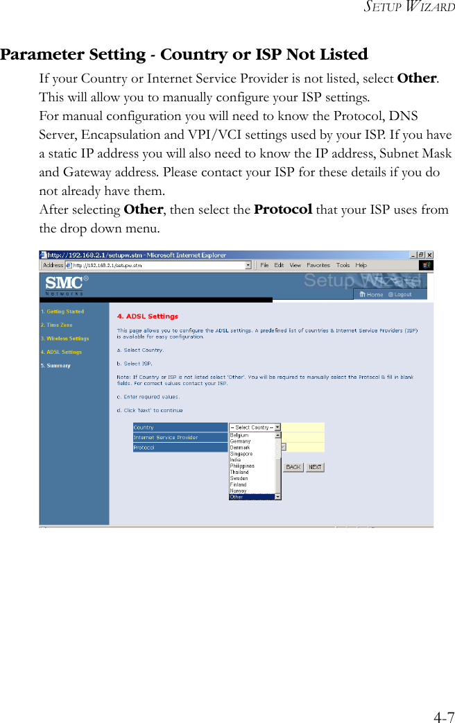 SETUP WIZARD4-7Parameter Setting - Country or ISP Not ListedIf your Country or Internet Service Provider is not listed, select Other. This will allow you to manually configure your ISP settings. For manual configuration you will need to know the Protocol, DNS Server, Encapsulation and VPI/VCI settings used by your ISP. If you have a static IP address you will also need to know the IP address, Subnet Mask and Gateway address. Please contact your ISP for these details if you do not already have them.After selecting Other, then select the Protocol that your ISP uses from the drop down menu. 