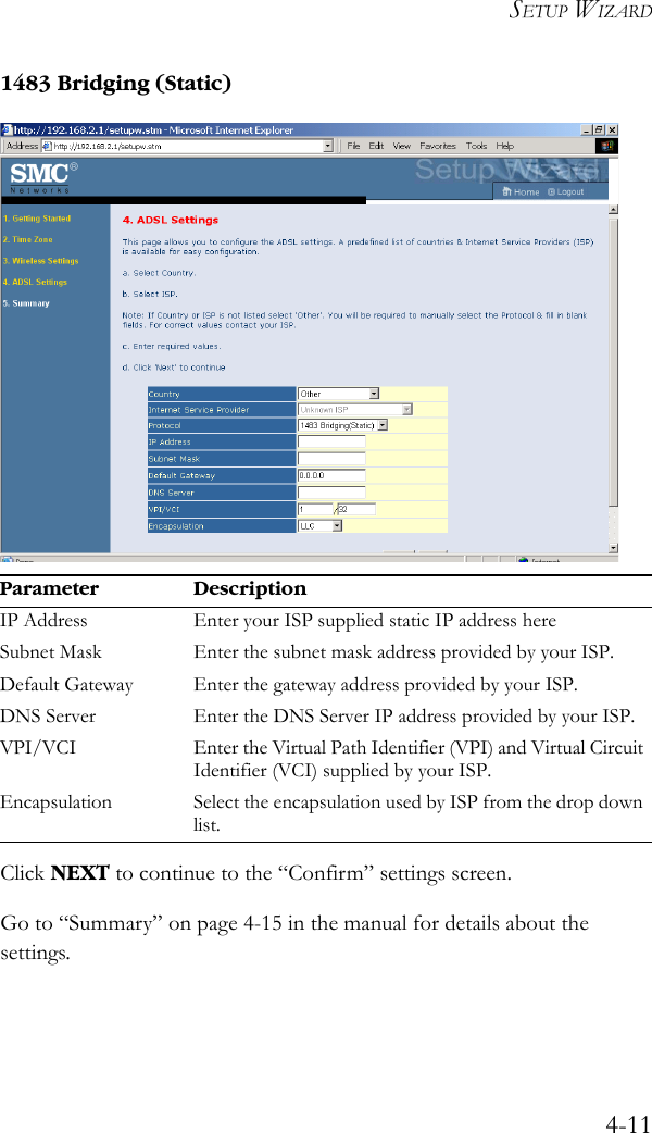 SETUP WIZARD4-111483 Bridging (Static)Click NEXT to continue to the “Confirm” settings screen.Go to “Summary” on page 4-15 in the manual for details about the settings.Parameter DescriptionIP Address Enter your ISP supplied static IP address hereSubnet Mask Enter the subnet mask address provided by your ISP.Default Gateway Enter the gateway address provided by your ISP.DNS Server Enter the DNS Server IP address provided by your ISP.VPI/VCI Enter the Virtual Path Identifier (VPI) and Virtual Circuit Identifier (VCI) supplied by your ISP. Encapsulation Select the encapsulation used by ISP from the drop down list.