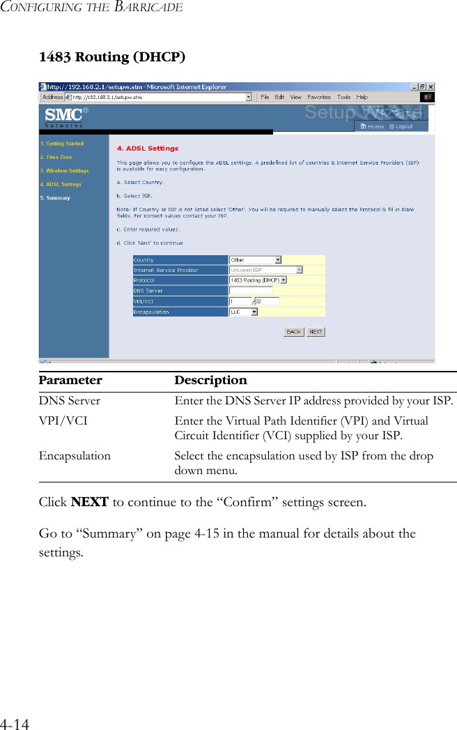 CONFIGURING THE BARRICADE4-141483 Routing (DHCP)Click NEXT to continue to the “Confirm” settings screen.Go to “Summary” on page 4-15 in the manual for details about the settings.Parameter DescriptionDNS Server Enter the DNS Server IP address provided by your ISP.VPI/VCI Enter the Virtual Path Identifier (VPI) and Virtual Circuit Identifier (VCI) supplied by your ISP. Encapsulation Select the encapsulation used by ISP from the drop down menu.