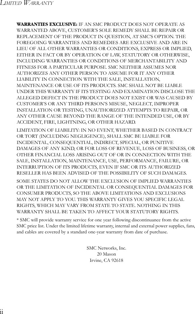 LIMITED WARRANTYiiWARRANTIES EXCLUSIVE: IF AN SMC PRODUCT DOES NOT OPERATE AS WARRANTED ABOVE, CUSTOMER’S SOLE REMEDY SHALL BE REPAIR OR REPLACEMENT OF THE PRODUCT IN QUESTION, AT SMC’S OPTION. THE FOREGOING WARRANTIES AND REMEDIES ARE EXCLUSIVE AND ARE IN LIEU OF ALL OTHER WARRANTIES OR CONDITIONS, EXPRESS OR IMPLIED, EITHER IN FACT OR BY OPERATION OF LAW, STATUTORY OR OTHERWISE, INCLUDING WARRANTIES OR CONDITIONS OF MERCHANTABILITY AND FITNESS FOR A PARTICULAR PURPOSE. SMC NEITHER ASSUMES NOR AUTHORIZES ANY OTHER PERSON TO ASSUME FOR IT ANY OTHER LIABILITY IN CONNECTION WITH THE SALE, INSTALLATION, MAINTENANCE OR USE OF ITS PRODUCTS. SMC SHALL NOT BE LIABLE UNDER THIS WARRANTY IF ITS TESTING AND EXAMINATION DISCLOSE THE ALLEGED DEFECT IN THE PRODUCT DOES NOT EXIST OR WAS CAUSED BY CUSTOMER’S OR ANY THIRD PERSON’S MISUSE, NEGLECT, IMPROPER INSTALLATION OR TESTING, UNAUTHORIZED ATTEMPTS TO REPAIR, OR ANY OTHER CAUSE BEYOND THE RANGE OF THE INTENDED USE, OR BY ACCIDENT, FIRE, LIGHTNING, OR OTHER HAZARD.LIMITATION OF LIABILITY: IN NO EVENT, WHETHER BASED IN CONTRACT OR TORT (INCLUDING NEGLIGENCE), SHALL SMC BE LIABLE FOR INCIDENTAL, CONSEQUENTIAL, INDIRECT, SPECIAL, OR PUNITIVE DAMAGES OF ANY KIND, OR FOR LOSS OF REVENUE, LOSS OF BUSINESS, OR OTHER FINANCIAL LOSS ARISING OUT OF OR IN CONNECTION WITH THE SALE, INSTALLATION, MAINTENANCE, USE, PERFORMANCE, FAILURE, OR INTERRUPTION OF ITS PRODUCTS, EVEN IF SMC OR ITS AUTHORIZED RESELLER HAS BEEN ADVISED OF THE POSSIBILITY OF SUCH DAMAGES. SOME STATES DO NOT ALLOW THE EXCLUSION OF IMPLIED WARRANTIES OR THE LIMITATION OF INCIDENTAL OR CONSEQUENTIAL DAMAGES FOR CONSUMER PRODUCTS, SO THE ABOVE LIMITATIONS AND EXCLUSIONS MAY NOT APPLY TO YOU. THIS WARRANTY GIVES YOU SPECIFIC LEGAL RIGHTS, WHICH MAY VARY FROM STATE TO STATE. NOTHING IN THIS WARRANTY SHALL BE TAKEN TO AFFECT YOUR STATUTORY RIGHTS.* SMC will provide warranty service for one year following discontinuance from the active SMC price list. Under the limited lifetime warranty, internal and external power supplies, fans, and cables are covered by a standard one-year warranty from date of purchase.SMC Networks, Inc.20 MasonIrvine, CA 92618