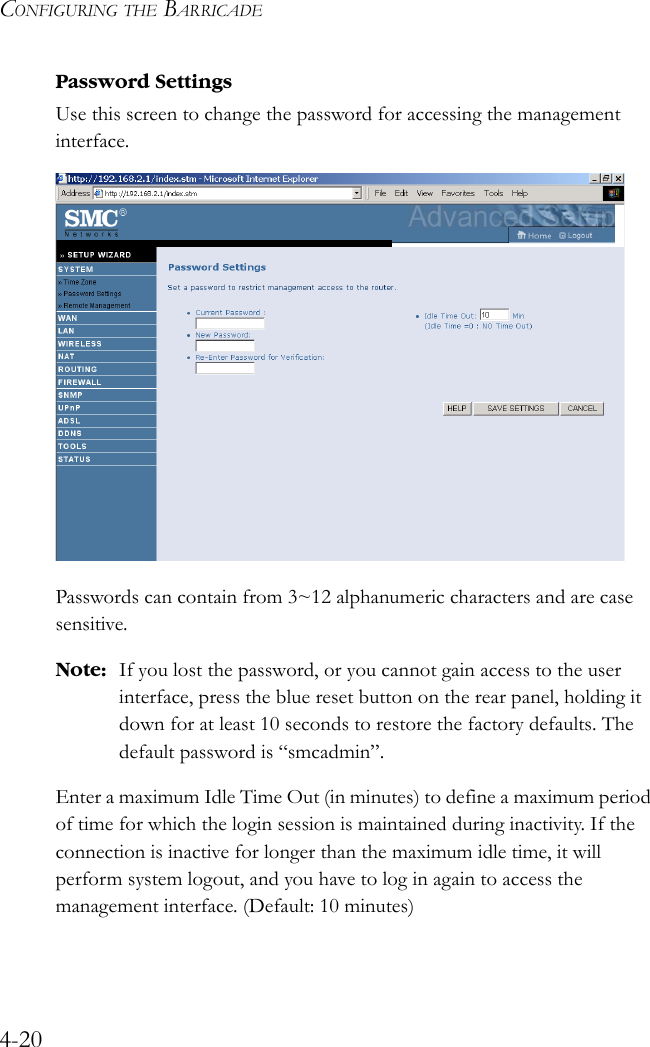 CONFIGURING THE BARRICADE4-20Password SettingsUse this screen to change the password for accessing the management interface.  Passwords can contain from 3~12 alphanumeric characters and are case sensitive.Note: If you lost the password, or you cannot gain access to the user interface, press the blue reset button on the rear panel, holding it down for at least 10 seconds to restore the factory defaults. The default password is “smcadmin”.Enter a maximum Idle Time Out (in minutes) to define a maximum period of time for which the login session is maintained during inactivity. If the connection is inactive for longer than the maximum idle time, it will perform system logout, and you have to log in again to access the management interface. (Default: 10 minutes)