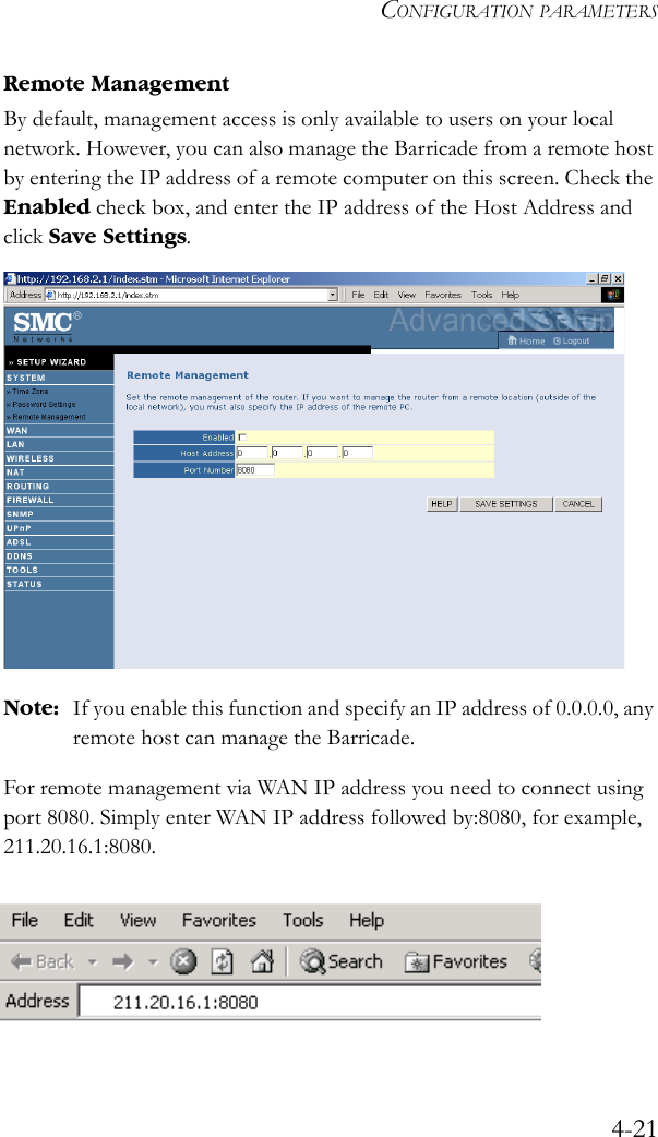 CONFIGURATION PARAMETERS4-21Remote ManagementBy default, management access is only available to users on your local network. However, you can also manage the Barricade from a remote host by entering the IP address of a remote computer on this screen. Check the Enabled check box, and enter the IP address of the Host Address and click Save Settings.  Note: If you enable this function and specify an IP address of 0.0.0.0, any remote host can manage the Barricade.For remote management via WAN IP address you need to connect using port 8080. Simply enter WAN IP address followed by:8080, for example, 211.20.16.1:8080. 