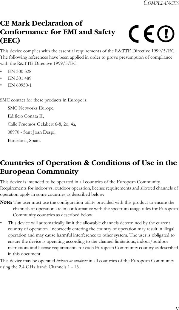 COMPLIANCESvCE Mark Declaration of Conformance for EMI and Safety (EEC)This device complies with the essential requirements of the R&amp;TTE Directive 1999/5/EC. The following references have been applied in order to prove presumption of compliance with the R&amp;TTE Directive 1999/5/EC:• EN 300 328• EN 301 489• EN 60950-1SMC contact for these products in Europe is:SMC Networks Europe,Edificio Conata II,Calle Fructuós Gelabert 6-8, 2o, 4a,08970 - Sant Joan Despí,Barcelona, Spain.Countries of Operation &amp; Conditions of Use in the European CommunityThis device is intended to be operated in all countries of the European Community. Requirements for indoor vs. outdoor operation, license requirements and allowed channels of operation apply in some countries as described below:Note: The user must use the configuration utility provided with this product to ensure the channels of operation are in conformance with the spectrum usage rules for European Community countries as described below.• This device will automatically limit the allowable channels determined by the current country of operation. Incorrectly entering the country of operation may result in illegal operation and may cause harmful interference to other system. The user is obligated to ensure the device is operating according to the channel limitations, indoor/outdoor restrictions and license requirements for each European Community country as described in this document.This device may be operated indoors or outdoors in all countries of the European Community using the 2.4 GHz band: Channels 1 - 13.