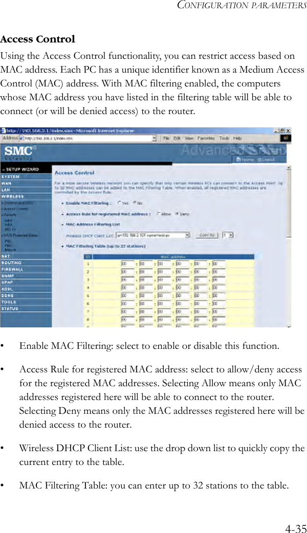 CONFIGURATION PARAMETERS4-35Access ControlUsing the Access Control functionality, you can restrict access based on MAC address. Each PC has a unique identifier known as a Medium Access Control (MAC) address. With MAC filtering enabled, the computers whose MAC address you have listed in the filtering table will be able to connect (or will be denied access) to the router.• Enable MAC Filtering: select to enable or disable this function.• Access Rule for registered MAC address: select to allow/deny access for the registered MAC addresses. Selecting Allow means only MAC addresses registered here will be able to connect to the router.  Selecting Deny means only the MAC addresses registered here will be denied access to the router.• Wireless DHCP Client List: use the drop down list to quickly copy the current entry to the table.• MAC Filtering Table: you can enter up to 32 stations to the table. 