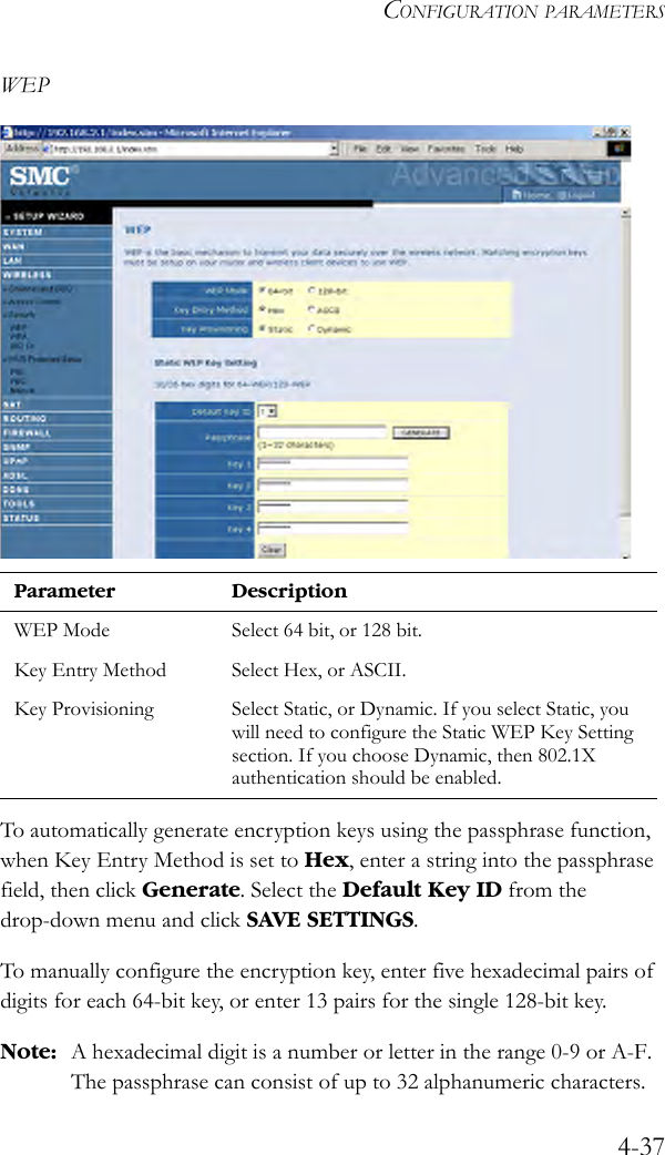 CONFIGURATION PARAMETERS4-37WEPTo automatically generate encryption keys using the passphrase function, when Key Entry Method is set to Hex, enter a string into the passphrase field, then click Generate. Select the Default Key ID from the drop-down menu and click SAVE SETTINGS.To manually configure the encryption key, enter five hexadecimal pairs of digits for each 64-bit key, or enter 13 pairs for the single 128-bit key. Note: A hexadecimal digit is a number or letter in the range 0-9 or A-F. The passphrase can consist of up to 32 alphanumeric characters.Parameter DescriptionWEP Mode Select 64 bit, or 128 bit. Key Entry Method Select Hex, or ASCII. Key Provisioning Select Static, or Dynamic. If you select Static, you will need to configure the Static WEP Key Setting section. If you choose Dynamic, then 802.1X authentication should be enabled. 