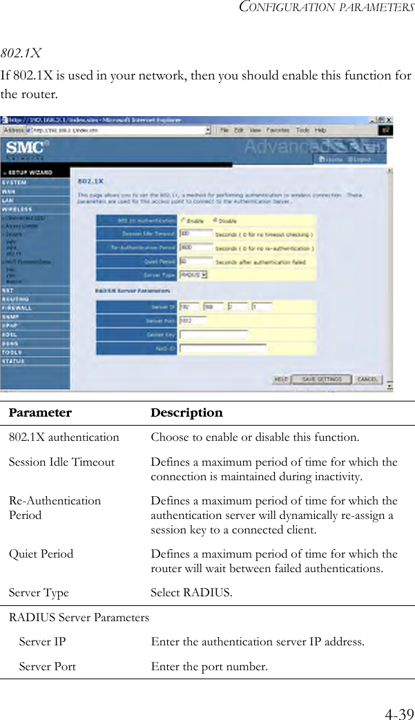 CONFIGURATION PARAMETERS4-39802.1XIf 802.1X is used in your network, then you should enable this function for the router.Parameter Description802.1X authentication Choose to enable or disable this function. Session Idle Timeout Defines a maximum period of time for which the connection is maintained during inactivity.Re-Authentication PeriodDefines a maximum period of time for which the authentication server will dynamically re-assign a session key to a connected client.Quiet Period Defines a maximum period of time for which the router will wait between failed authentications.Server Type Select RADIUS. RADIUS Server ParametersServer IP Enter the authentication server IP address. Server Port Enter the port number. 
