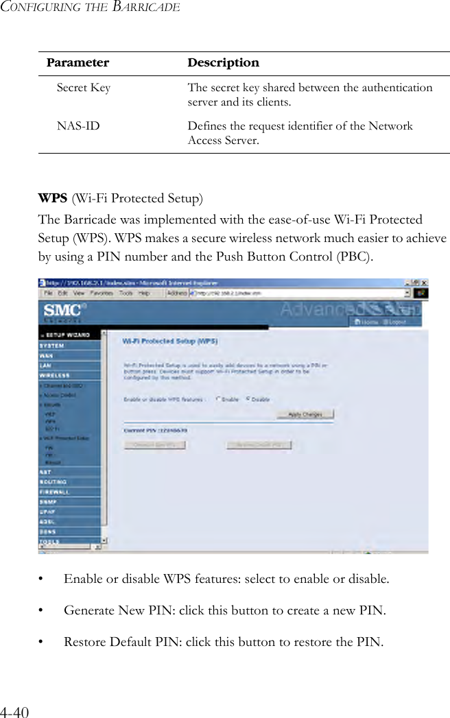 CONFIGURING THE BARRICADE4-40WPS (Wi-Fi Protected Setup)The Barricade was implemented with the ease-of-use Wi-Fi Protected Setup (WPS). WPS makes a secure wireless network much easier to achieve by using a PIN number and the Push Button Control (PBC).• Enable or disable WPS features: select to enable or disable.• Generate New PIN: click this button to create a new PIN. • Restore Default PIN: click this button to restore the PIN.Secret Key The secret key shared between the authentication server and its clients.NAS-ID Defines the request identifier of the Network Access Server.Parameter Description