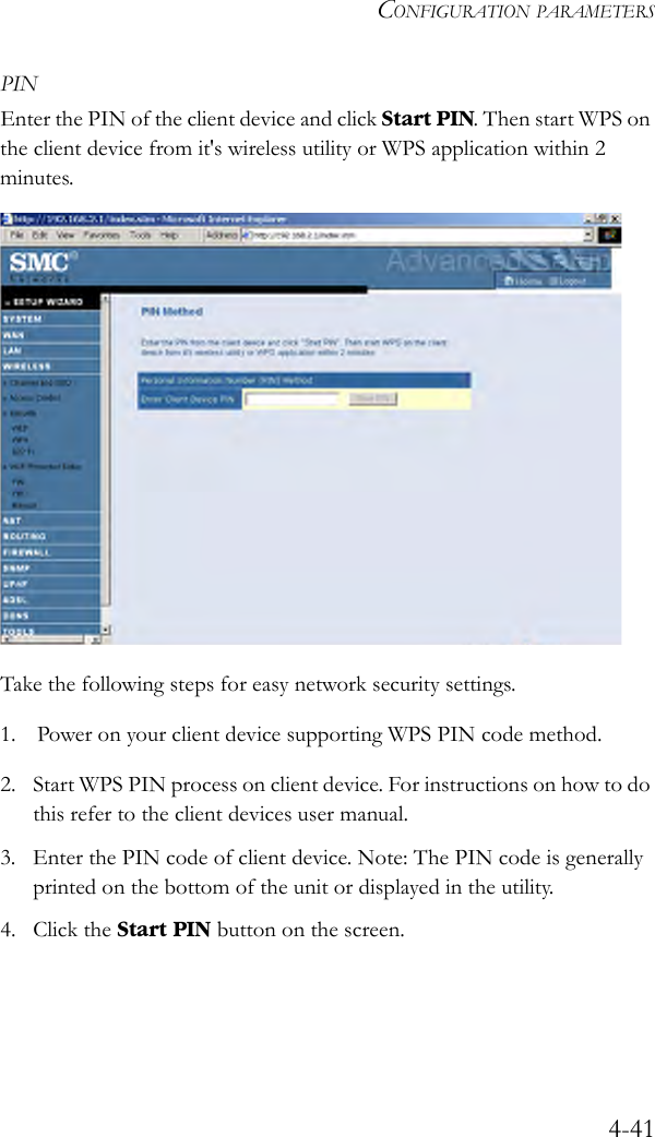 CONFIGURATION PARAMETERS4-41PINEnter the PIN of the client device and click Start PIN. Then start WPS on the client device from it&apos;s wireless utility or WPS application within 2 minutes. Take the following steps for easy network security settings.1. Power on your client device supporting WPS PIN code method.2. Start WPS PIN process on client device. For instructions on how to do this refer to the client devices user manual.3. Enter the PIN code of client device. Note: The PIN code is generally printed on the bottom of the unit or displayed in the utility.4. Click the Start PIN button on the screen.