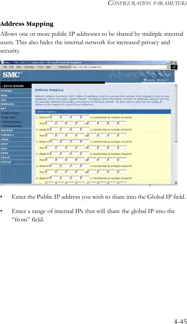 CONFIGURATION PARAMETERS4-45Address MappingAllows one or more public IP addresses to be shared by multiple internal users. This also hides the internal network for increased privacy and security. • Enter the Public IP address you wish to share into the Global IP field. • Enter a range of internal IPs that will share the global IP into the “from” field.