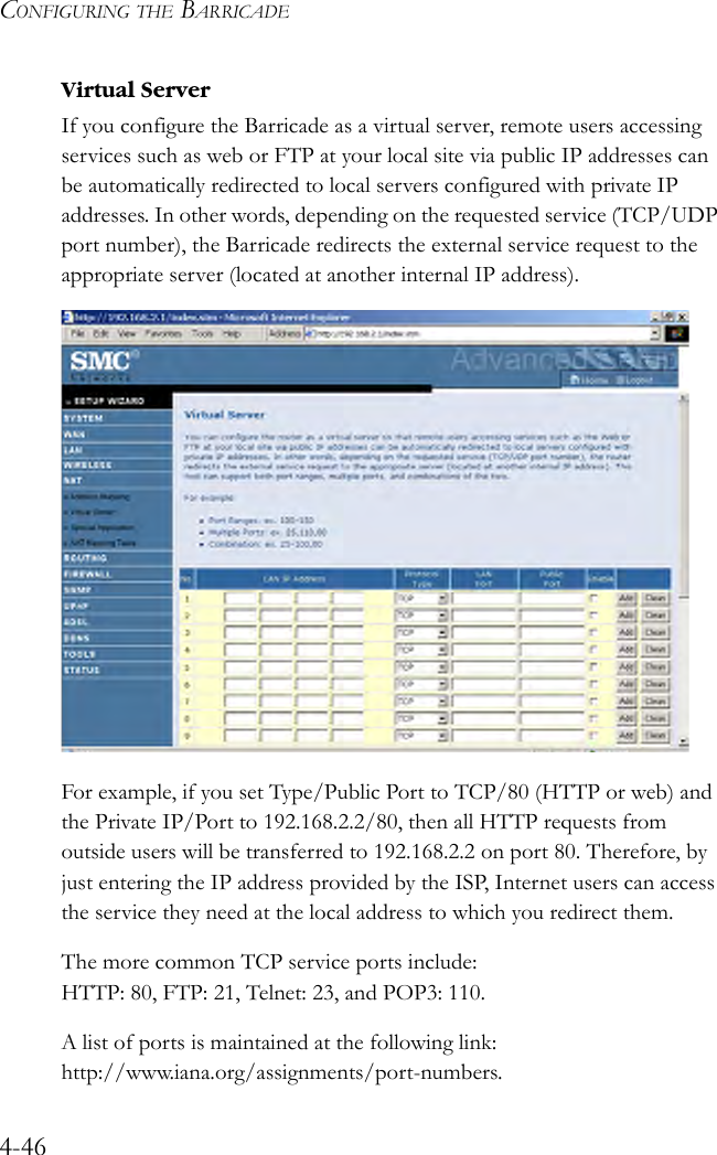 CONFIGURING THE BARRICADE4-46Virtual ServerIf you configure the Barricade as a virtual server, remote users accessing services such as web or FTP at your local site via public IP addresses can be automatically redirected to local servers configured with private IP addresses. In other words, depending on the requested service (TCP/UDP port number), the Barricade redirects the external service request to the appropriate server (located at another internal IP address). For example, if you set Type/Public Port to TCP/80 (HTTP or web) and the Private IP/Port to 192.168.2.2/80, then all HTTP requests from outside users will be transferred to 192.168.2.2 on port 80. Therefore, by just entering the IP address provided by the ISP, Internet users can access the service they need at the local address to which you redirect them.The more common TCP service ports include: HTTP: 80, FTP: 21, Telnet: 23, and POP3: 110. A list of ports is maintained at the following link: http://www.iana.org/assignments/port-numbers.