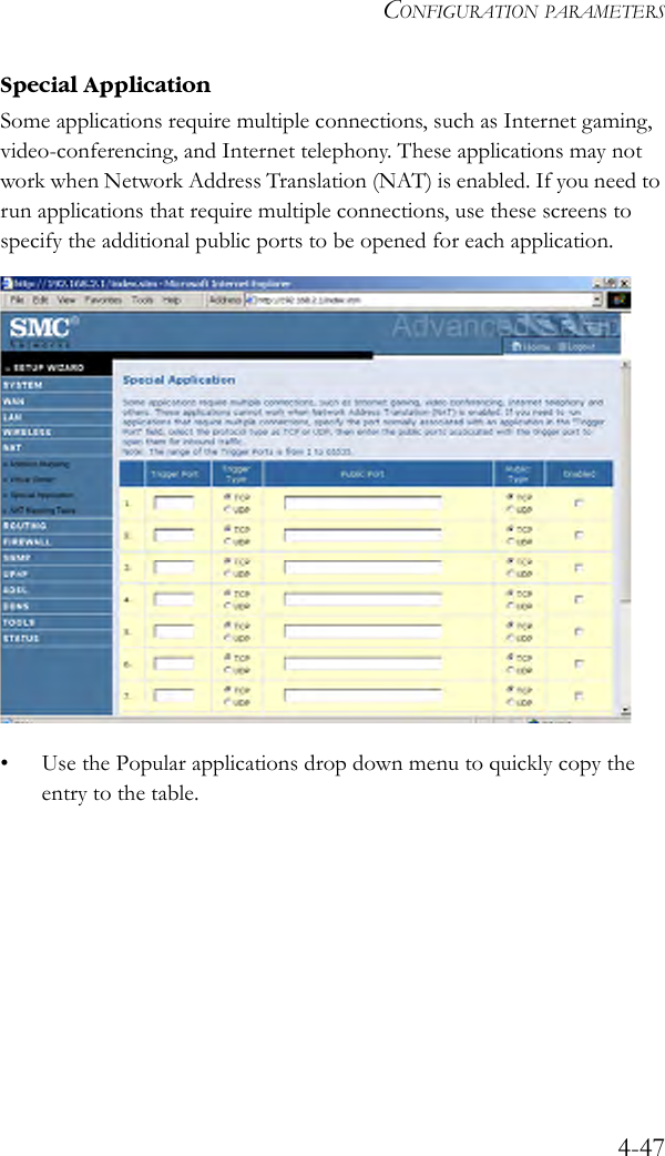 CONFIGURATION PARAMETERS4-47Special Application Some applications require multiple connections, such as Internet gaming, video-conferencing, and Internet telephony. These applications may not work when Network Address Translation (NAT) is enabled. If you need to run applications that require multiple connections, use these screens to specify the additional public ports to be opened for each application. • Use the Popular applications drop down menu to quickly copy the entry to the table. 