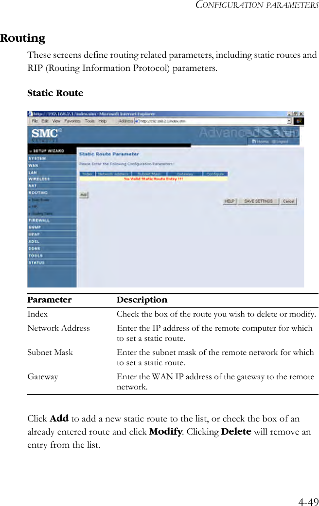 CONFIGURATION PARAMETERS4-49RoutingThese screens define routing related parameters, including static routes and RIP (Routing Information Protocol) parameters.Static Route Click Add to add a new static route to the list, or check the box of an already entered route and click Modify. Clicking Delete will remove an entry from the list.Parameter DescriptionIndex Check the box of the route you wish to delete or modify.Network Address Enter the IP address of the remote computer for which to set a static route.Subnet Mask Enter the subnet mask of the remote network for which to set a static route.Gateway Enter the WAN IP address of the gateway to the remote network.